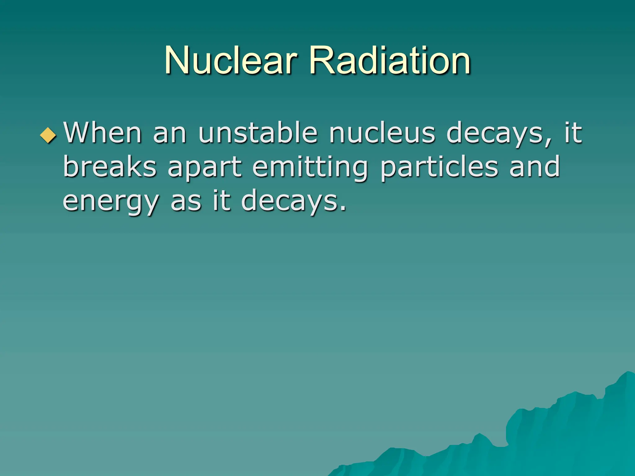 Nuclear Radiation
 When an unstable nucleus decays, it
breaks apart emitting particles and
energy as it decays.
 