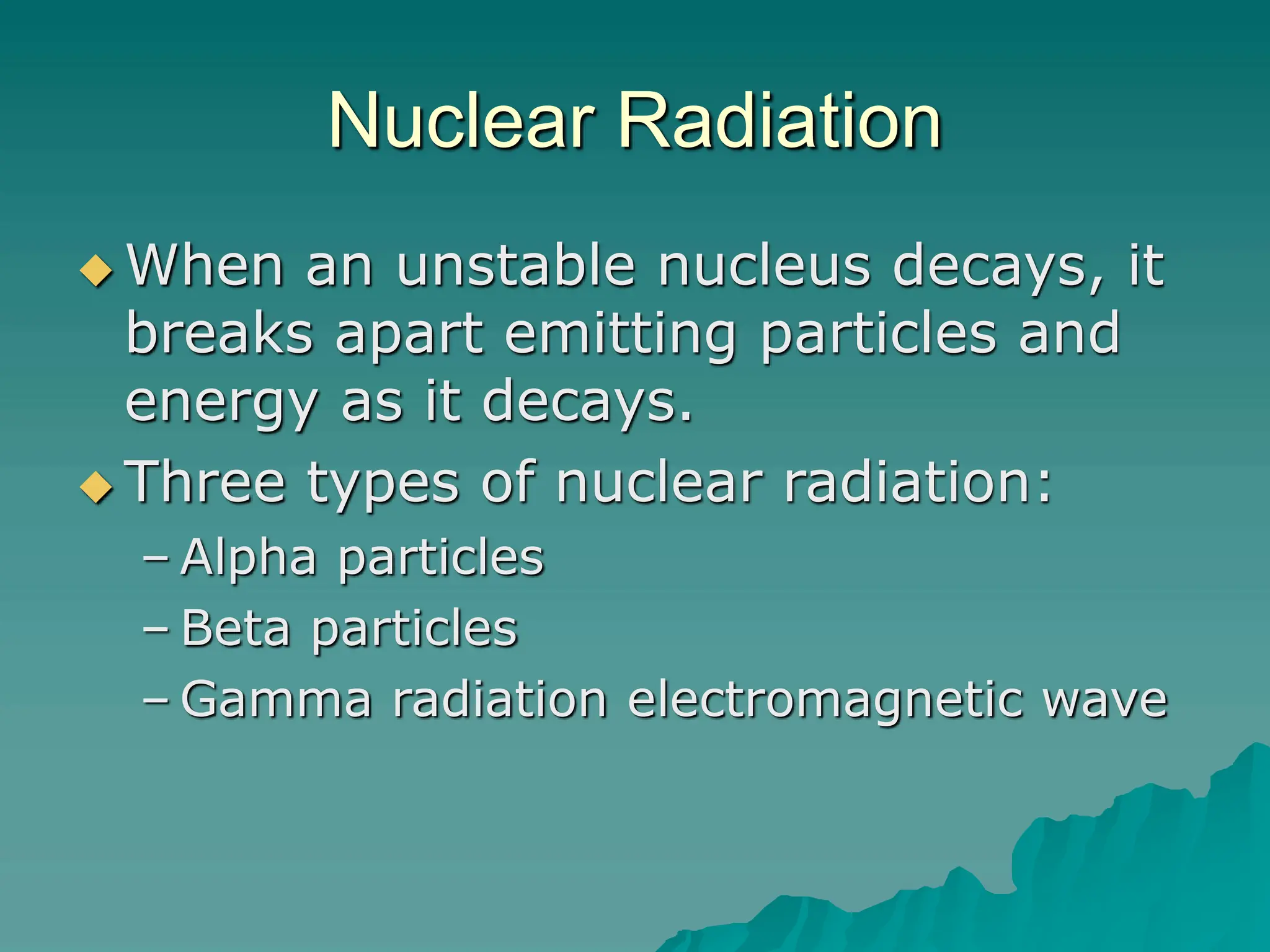 Nuclear Radiation
 When an unstable nucleus decays, it
breaks apart emitting particles and
energy as it decays.
 Three types of nuclear radiation:
– Alpha particles
– Beta particles
– Gamma radiation electromagnetic wave
 