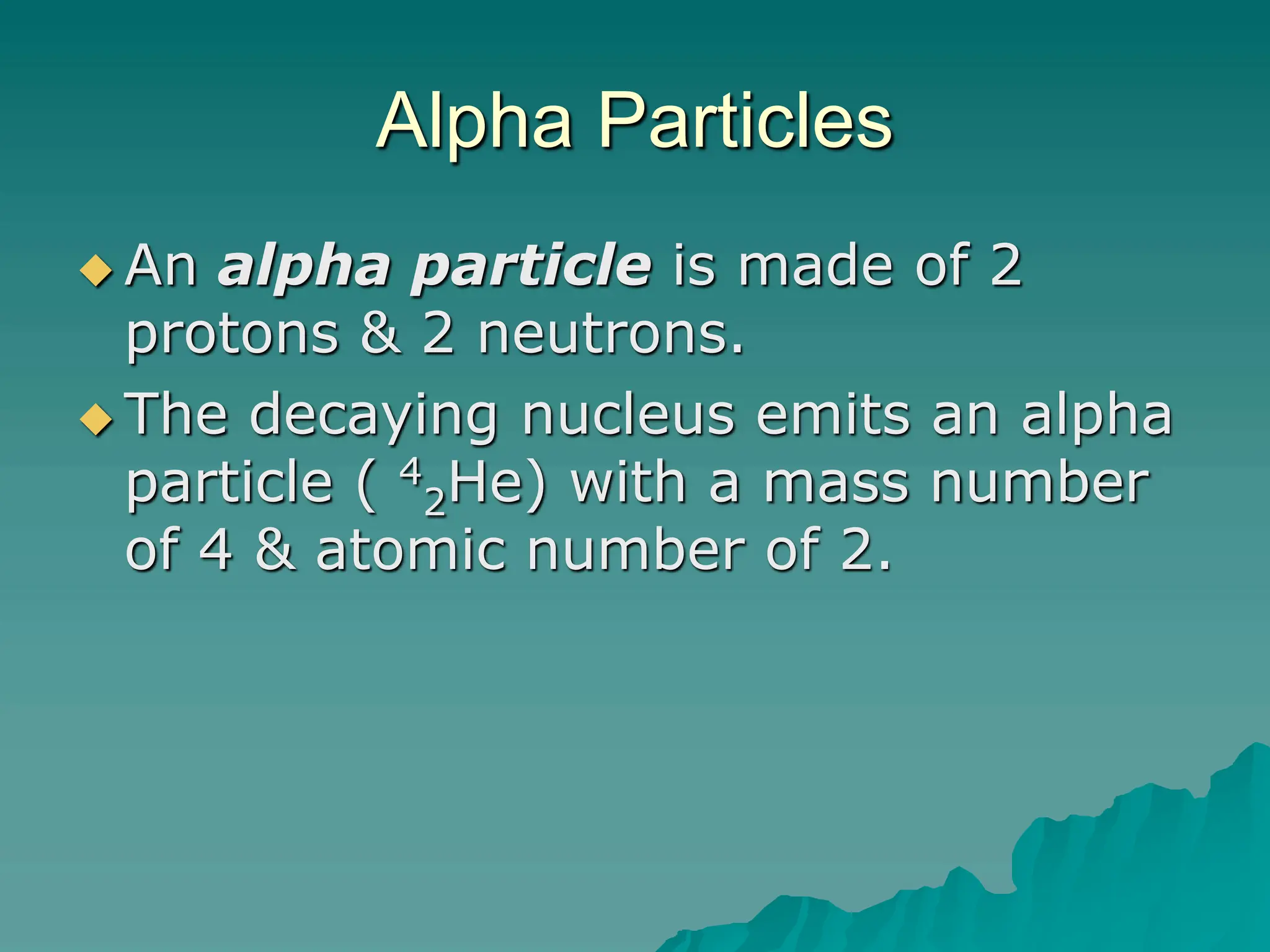 Alpha Particles
 An alpha particle is made of 2
protons & 2 neutrons.
 The decaying nucleus emits an alpha
particle ( 4
2He) with a mass number
of 4 & atomic number of 2.
 