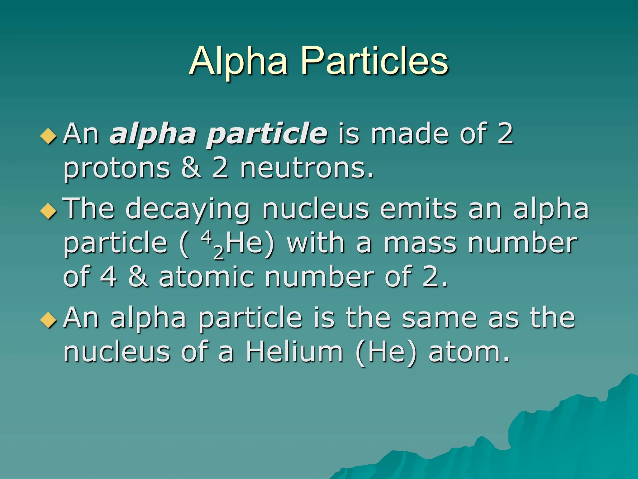 Alpha Particles
 An alpha particle is made of 2
protons & 2 neutrons.
 The decaying nucleus emits an alpha
particle ( 4
2He) with a mass number
of 4 & atomic number of 2.
 An alpha particle is the same as the
nucleus of a Helium (He) atom.
 