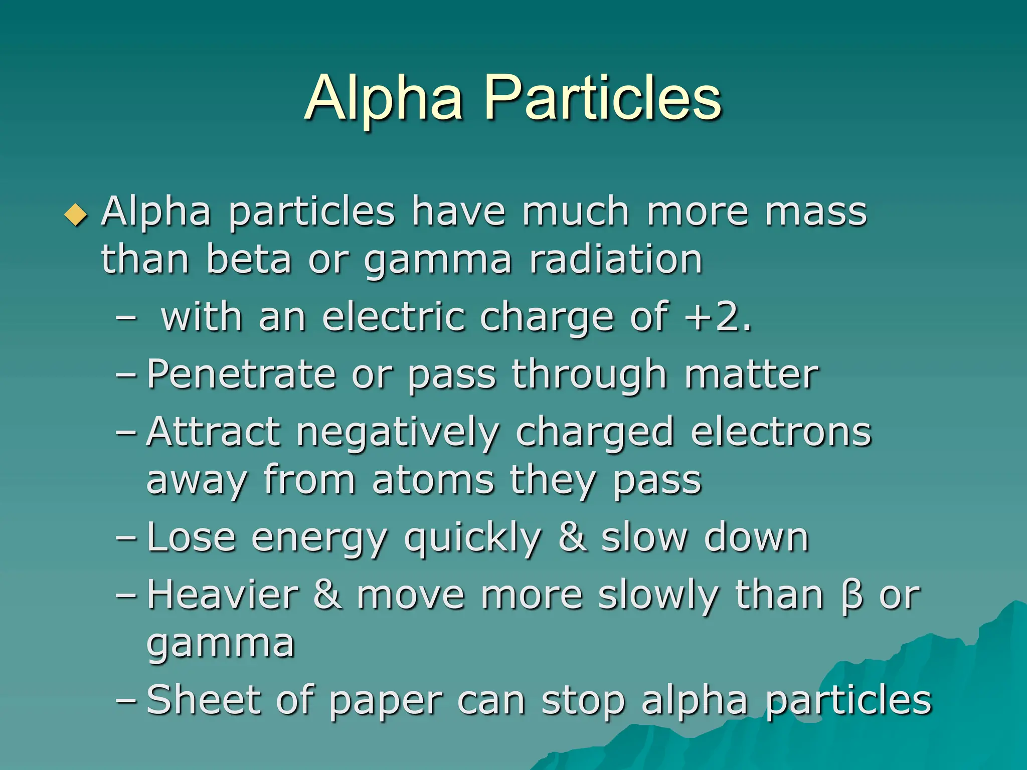 Alpha Particles
 Alpha particles have much more mass
than beta or gamma radiation
– with an electric charge of +2.
– Penetrate or pass through matter
– Attract negatively charged electrons
away from atoms they pass
– Lose energy quickly & slow down
– Heavier & move more slowly than β or
gamma
– Sheet of paper can stop alpha particles
 