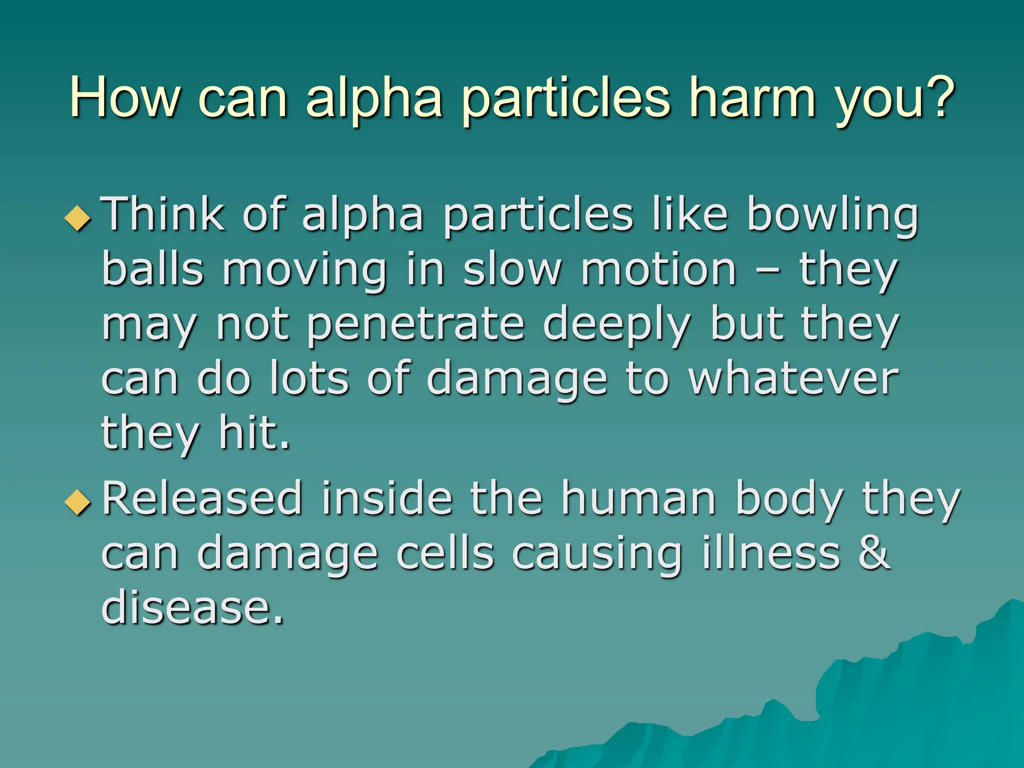 How can alpha particles harm you?
 Think of alpha particles like bowling
balls moving in slow motion – they
may not penetrate deeply but they
can do lots of damage to whatever
they hit.
 Released inside the human body they
can damage cells causing illness &
disease.
 