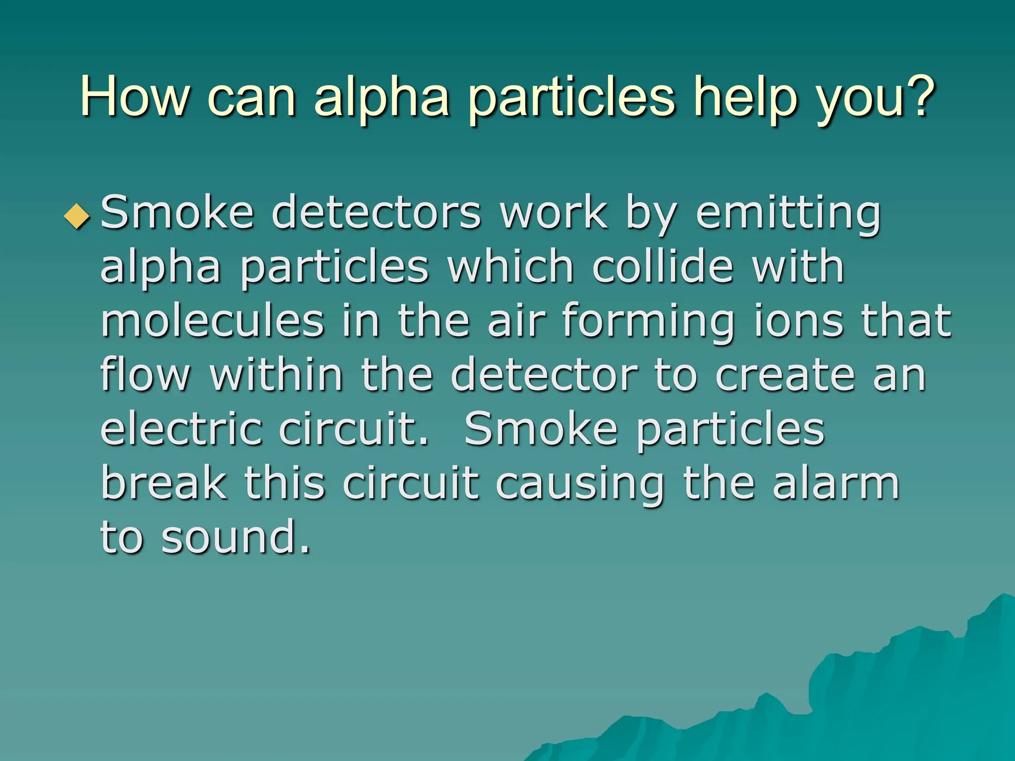 How can alpha particles help you?
 Smoke detectors work by emitting
alpha particles which collide with
molecules in the air forming ions that
flow within the detector to create an
electric circuit. Smoke particles
break this circuit causing the alarm
to sound.
 