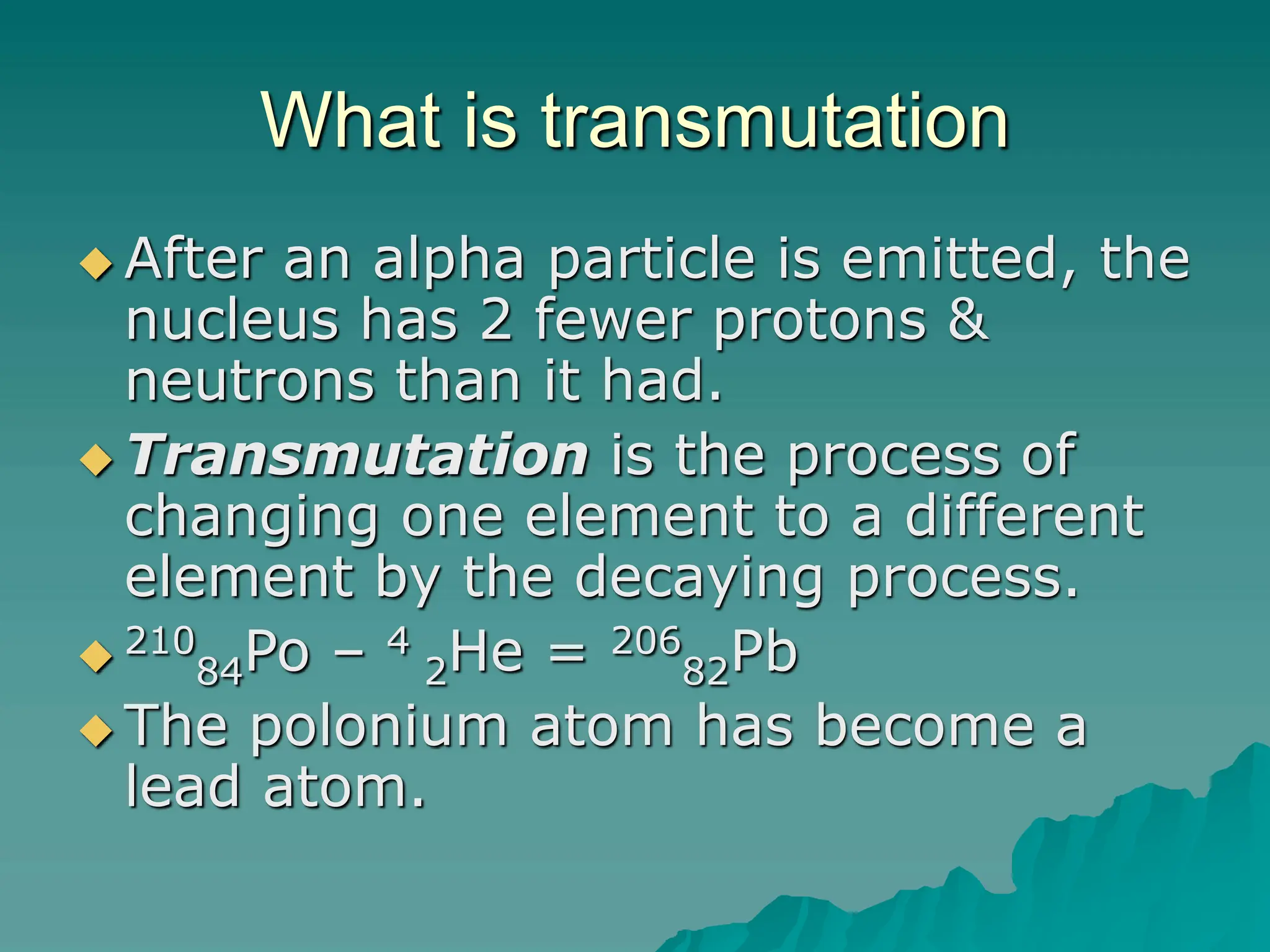 What is transmutation
 After an alpha particle is emitted, the
nucleus has 2 fewer protons &
neutrons than it had.
 Transmutation is the process of
changing one element to a different
element by the decaying process.
 210
84Po – 4
2He = 206
82Pb
 The polonium atom has become a
lead atom.
 