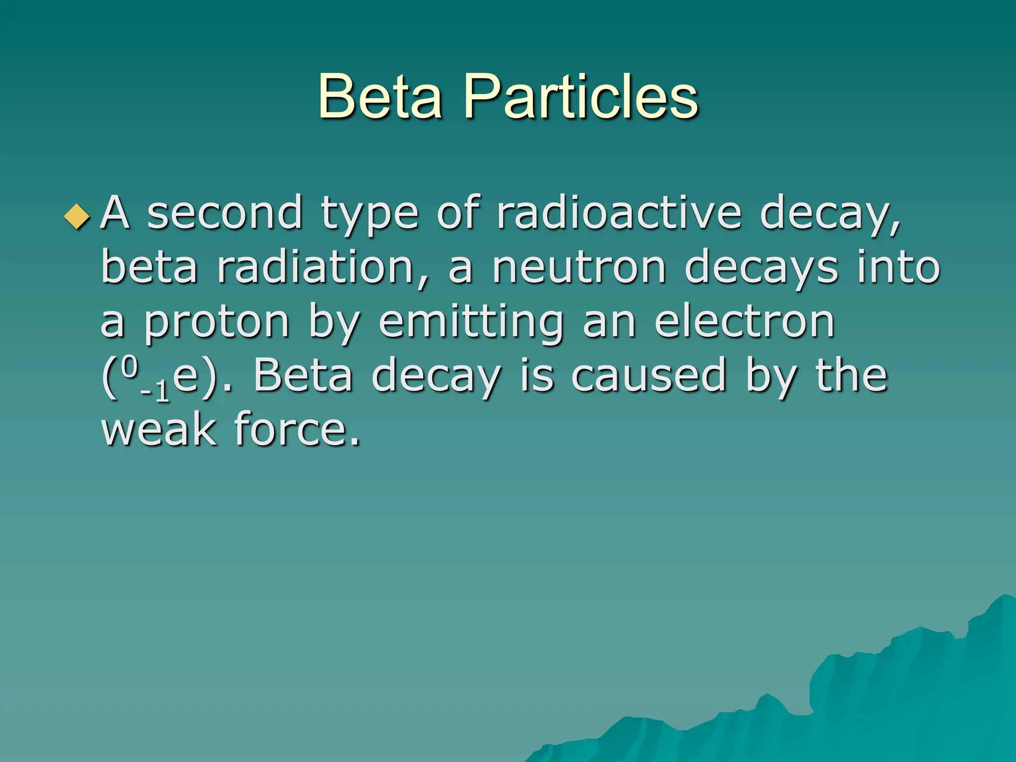 Beta Particles
 A second type of radioactive decay,
beta radiation, a neutron decays into
a proton by emitting an electron
(0
-1e). Beta decay is caused by the
weak force.
 