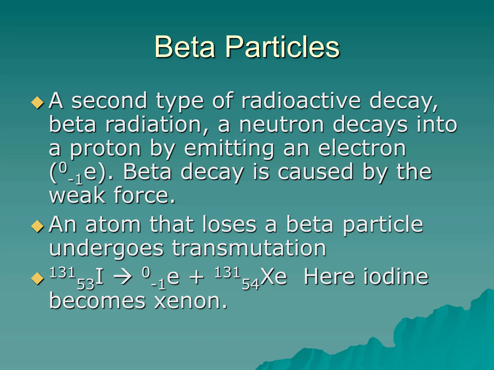 Beta Particles
 A second type of radioactive decay,
beta radiation, a neutron decays into
a proton by emitting an electron
(0
-1e). Beta decay is caused by the
weak force.
 An atom that loses a beta particle
undergoes transmutation
 131
53I  0
-1e + 131
54Xe Here iodine
becomes xenon.
 