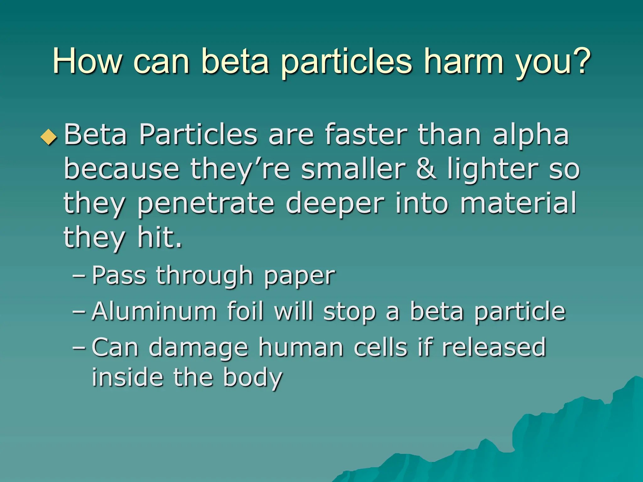 How can beta particles harm you?
 Beta Particles are faster than alpha
because they’re smaller & lighter so
they penetrate deeper into material
they hit.
– Pass through paper
– Aluminum foil will stop a beta particle
– Can damage human cells if released
inside the body
 
