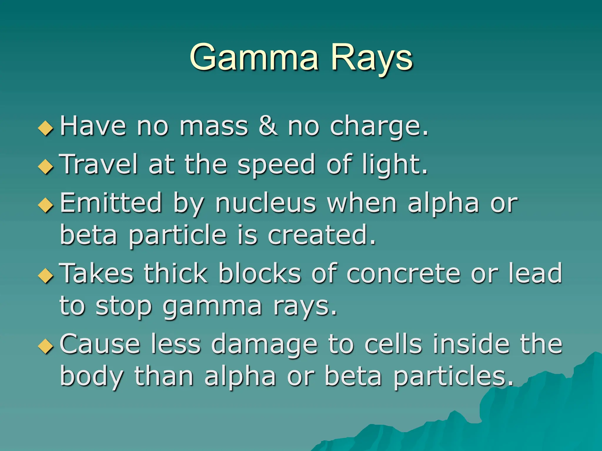 Gamma Rays
 Have no mass & no charge.
 Travel at the speed of light.
 Emitted by nucleus when alpha or
beta particle is created.
 Takes thick blocks of concrete or lead
to stop gamma rays.
 Cause less damage to cells inside the
body than alpha or beta particles.
 