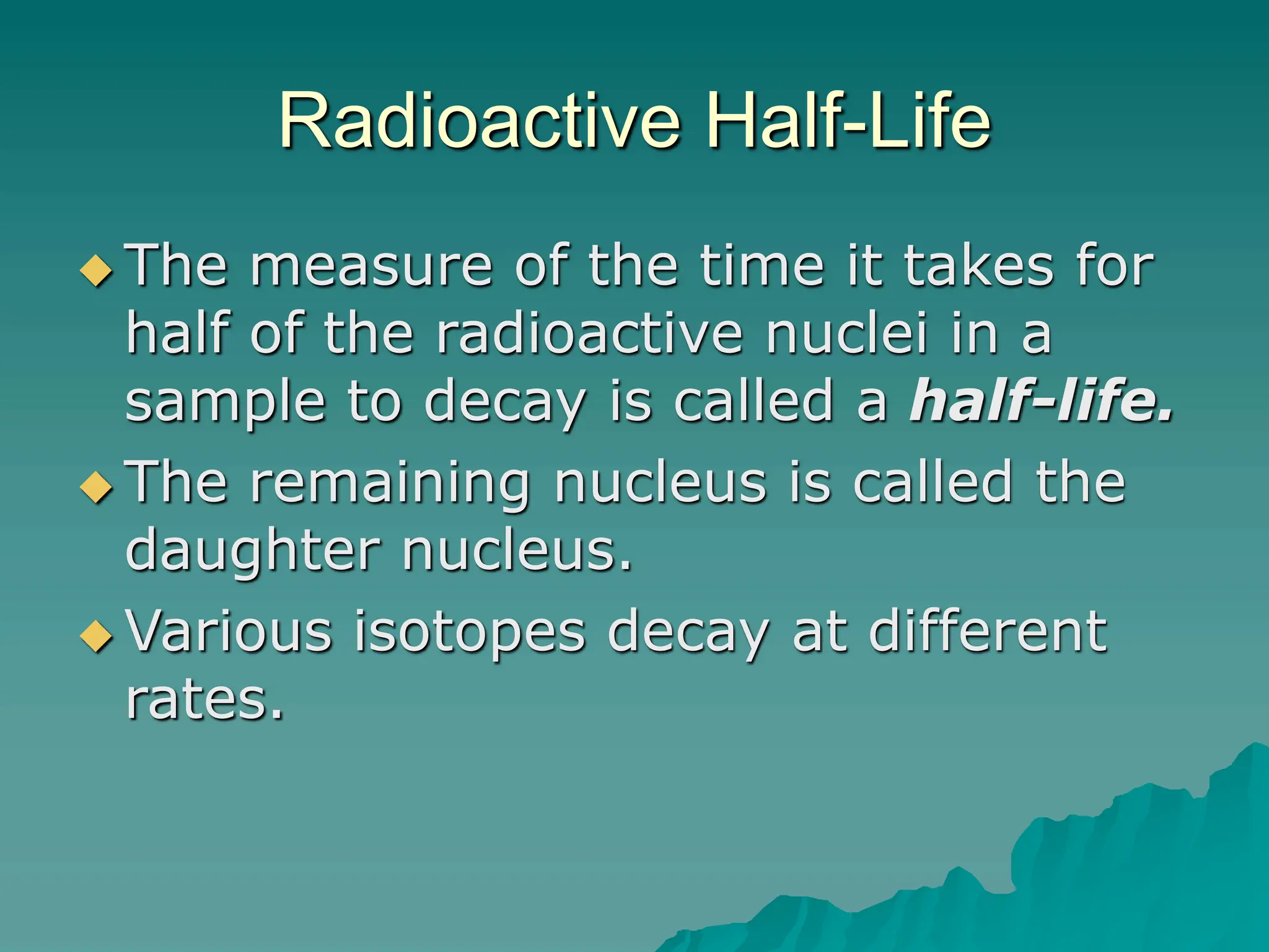Radioactive Half-Life
 The measure of the time it takes for
half of the radioactive nuclei in a
sample to decay is called a half-life.
 The remaining nucleus is called the
daughter nucleus.
 Various isotopes decay at different
rates.
 