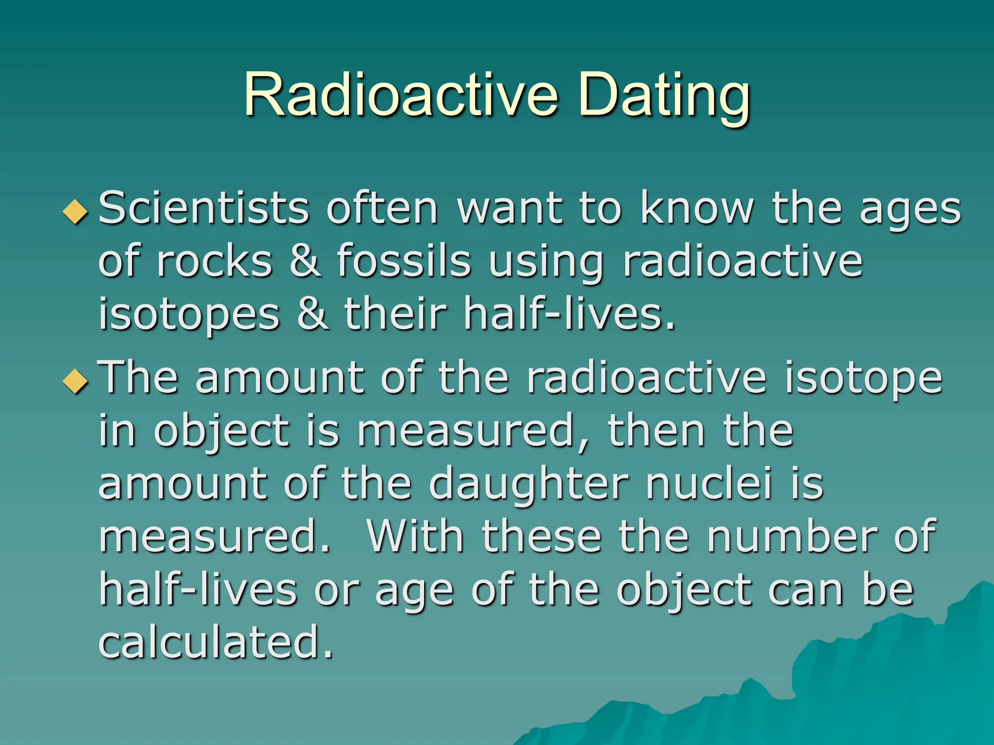Radioactive Dating
 Scientists often want to know the ages
of rocks & fossils using radioactive
isotopes & their half-lives.
 The amount of the radioactive isotope
in object is measured, then the
amount of the daughter nuclei is
measured. With these the number of
half-lives or age of the object can be
calculated.
 