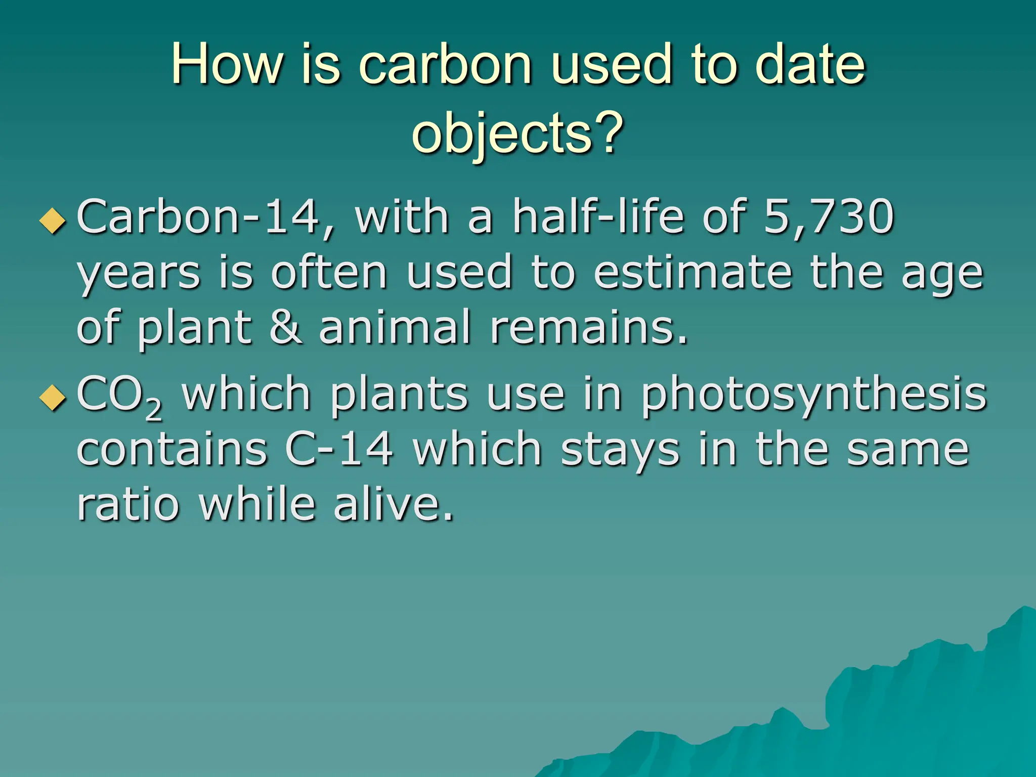 How is carbon used to date
objects?
 Carbon-14, with a half-life of 5,730
years is often used to estimate the age
of plant & animal remains.
 CO2 which plants use in photosynthesis
contains C-14 which stays in the same
ratio while alive.
 