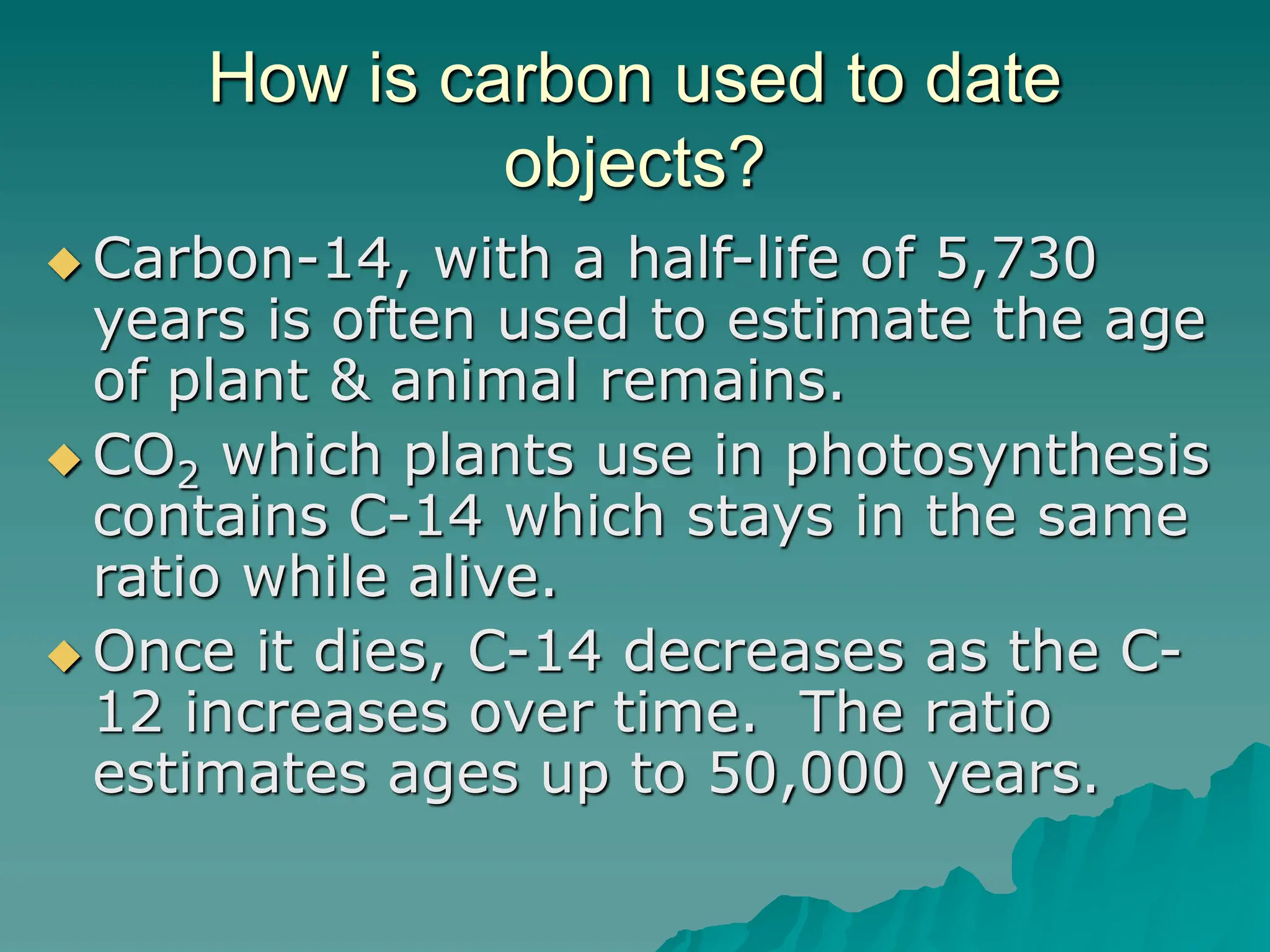 How is carbon used to date
objects?
 Carbon-14, with a half-life of 5,730
years is often used to estimate the age
of plant & animal remains.
 CO2 which plants use in photosynthesis
contains C-14 which stays in the same
ratio while alive.
 Once it dies, C-14 decreases as the C-
12 increases over time. The ratio
estimates ages up to 50,000 years.
 