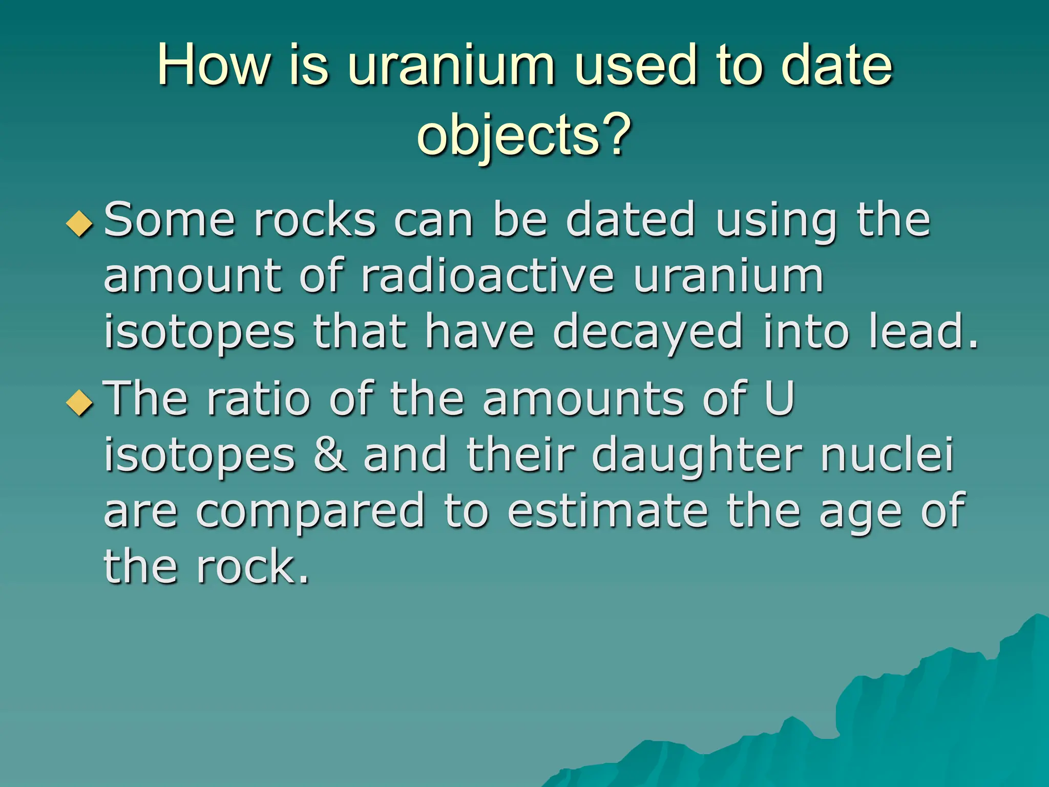 How is uranium used to date
objects?
 Some rocks can be dated using the
amount of radioactive uranium
isotopes that have decayed into lead.
 The ratio of the amounts of U
isotopes & and their daughter nuclei
are compared to estimate the age of
the rock.
 