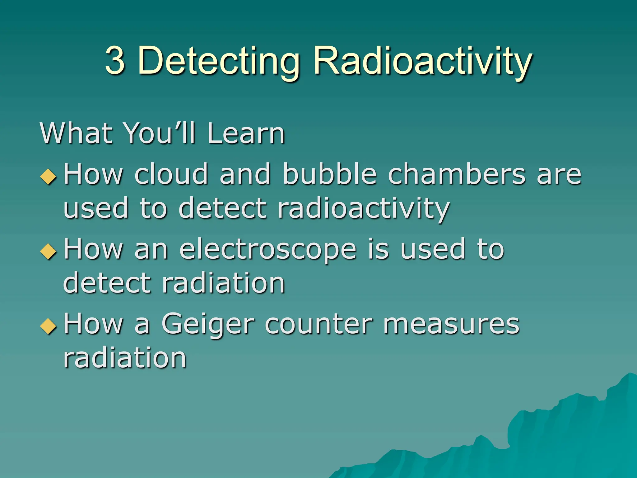 3 Detecting Radioactivity
What You’ll Learn
 How cloud and bubble chambers are
used to detect radioactivity
 How an electroscope is used to
detect radiation
 How a Geiger counter measures
radiation
 