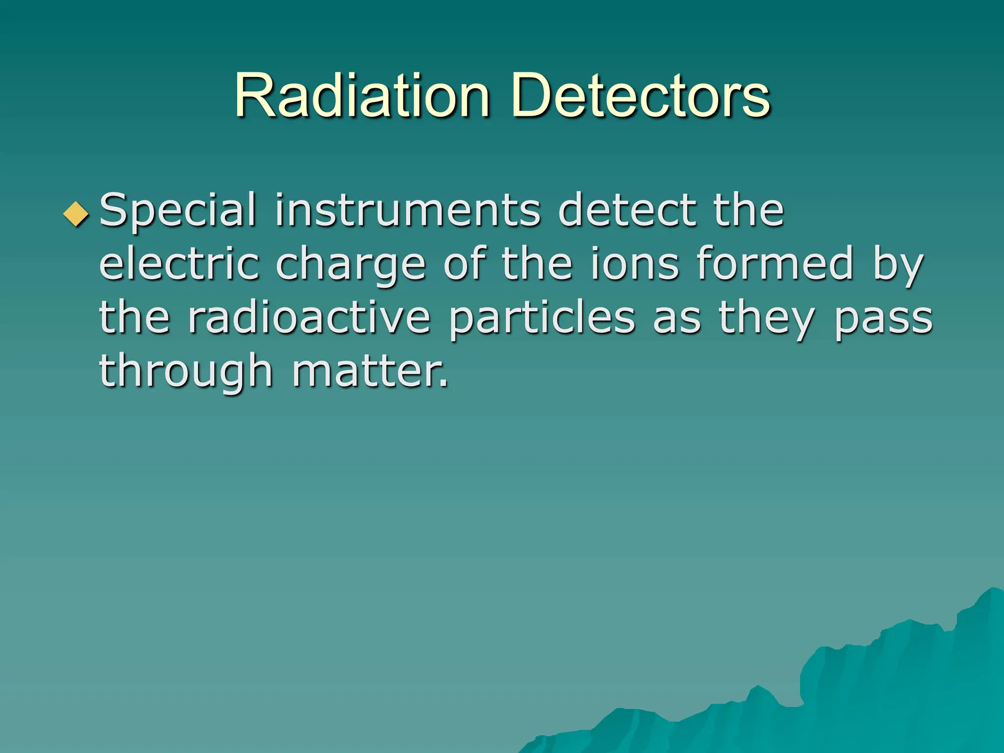 Radiation Detectors
 Special instruments detect the
electric charge of the ions formed by
the radioactive particles as they pass
through matter.
 