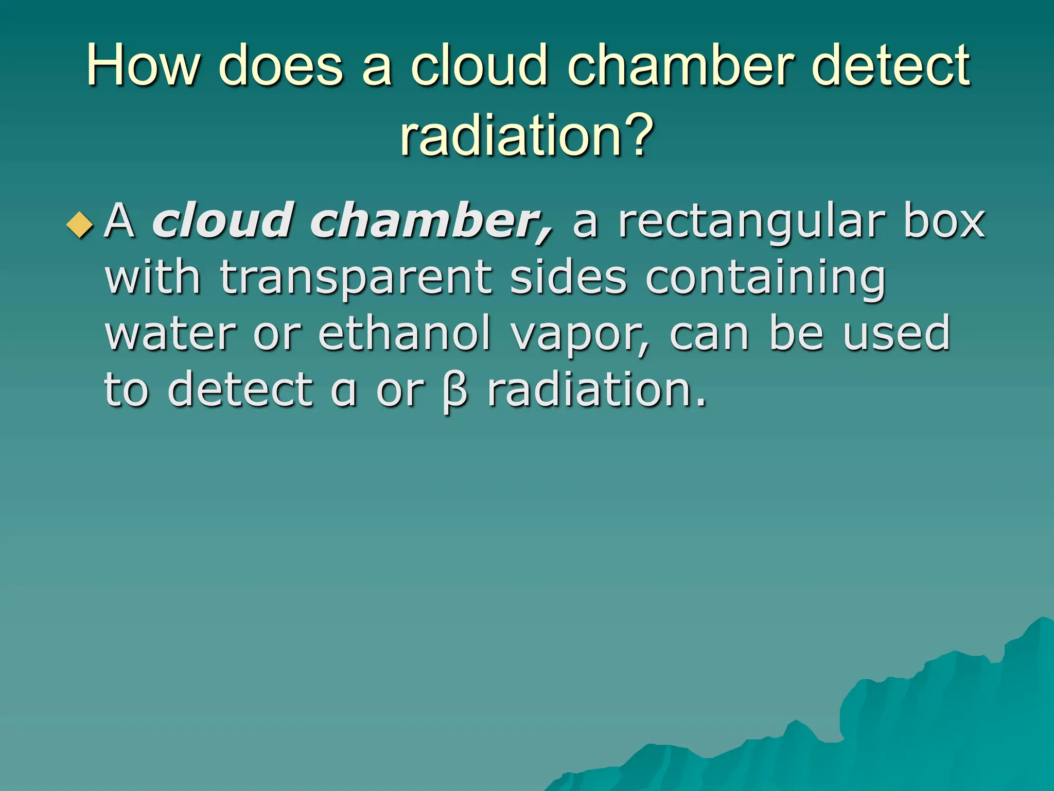 How does a cloud chamber detect
radiation?
 A cloud chamber, a rectangular box
with transparent sides containing
water or ethanol vapor, can be used
to detect α or β radiation.
 