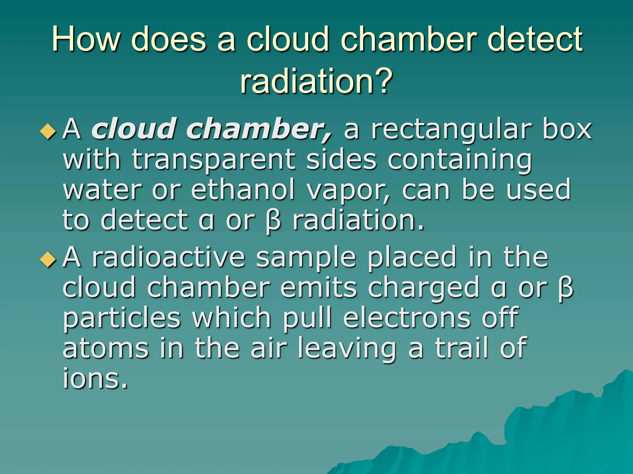 How does a cloud chamber detect
radiation?
 A cloud chamber, a rectangular box
with transparent sides containing
water or ethanol vapor, can be used
to detect α or β radiation.
 A radioactive sample placed in the
cloud chamber emits charged α or β
particles which pull electrons off
atoms in the air leaving a trail of
ions.
 