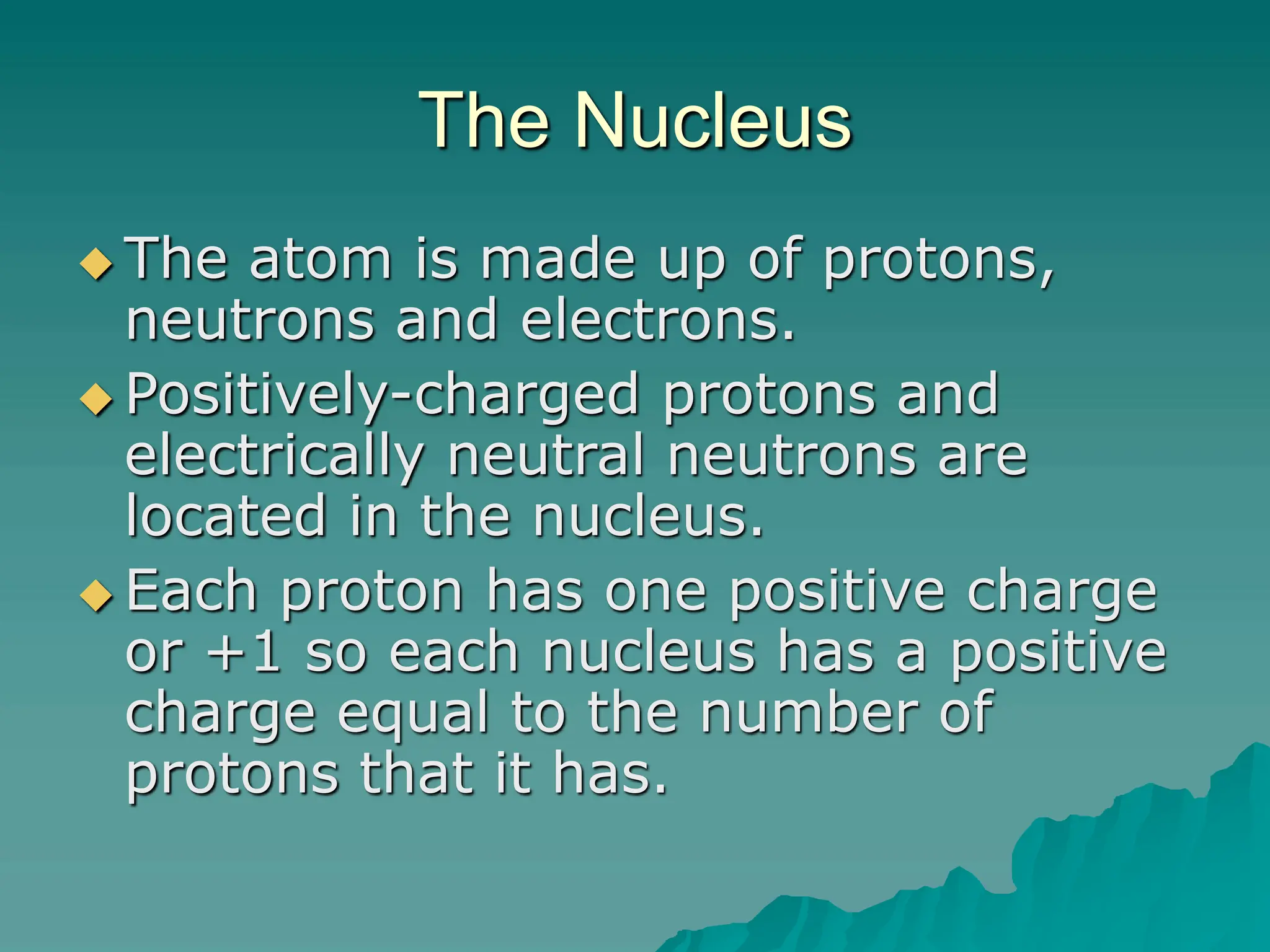 The Nucleus
 The atom is made up of protons,
neutrons and electrons.
 Positively-charged protons and
electrically neutral neutrons are
located in the nucleus.
 Each proton has one positive charge
or +1 so each nucleus has a positive
charge equal to the number of
protons that it has.
 