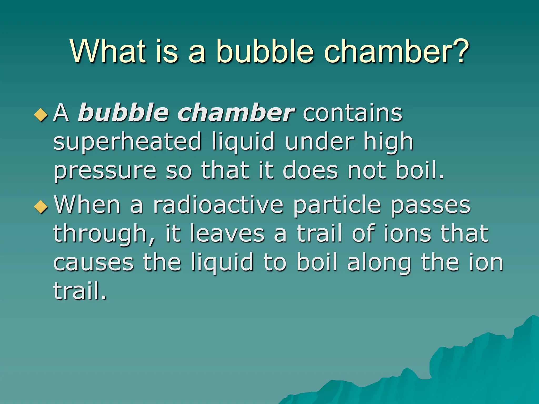 What is a bubble chamber?
 A bubble chamber contains
superheated liquid under high
pressure so that it does not boil.
 When a radioactive particle passes
through, it leaves a trail of ions that
causes the liquid to boil along the ion
trail.
 