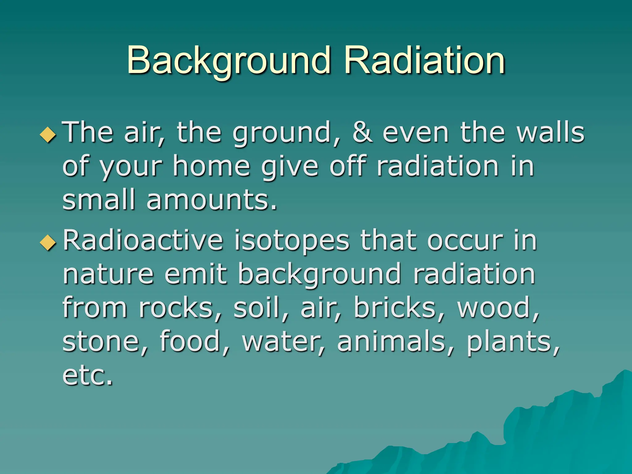 Background Radiation
 The air, the ground, & even the walls
of your home give off radiation in
small amounts.
 Radioactive isotopes that occur in
nature emit background radiation
from rocks, soil, air, bricks, wood,
stone, food, water, animals, plants,
etc.
 