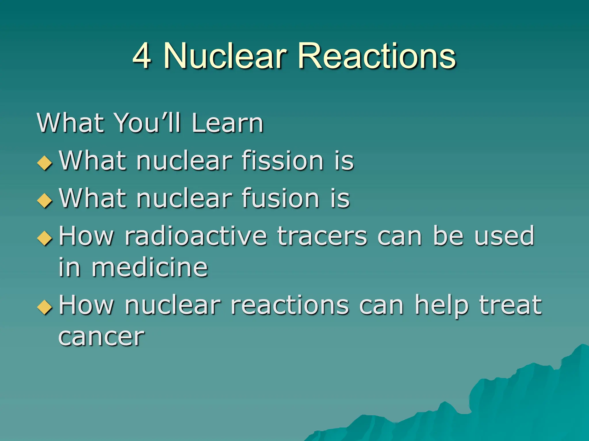 4 Nuclear Reactions
What You’ll Learn
 What nuclear fission is
 What nuclear fusion is
 How radioactive tracers can be used
in medicine
 How nuclear reactions can help treat
cancer
 