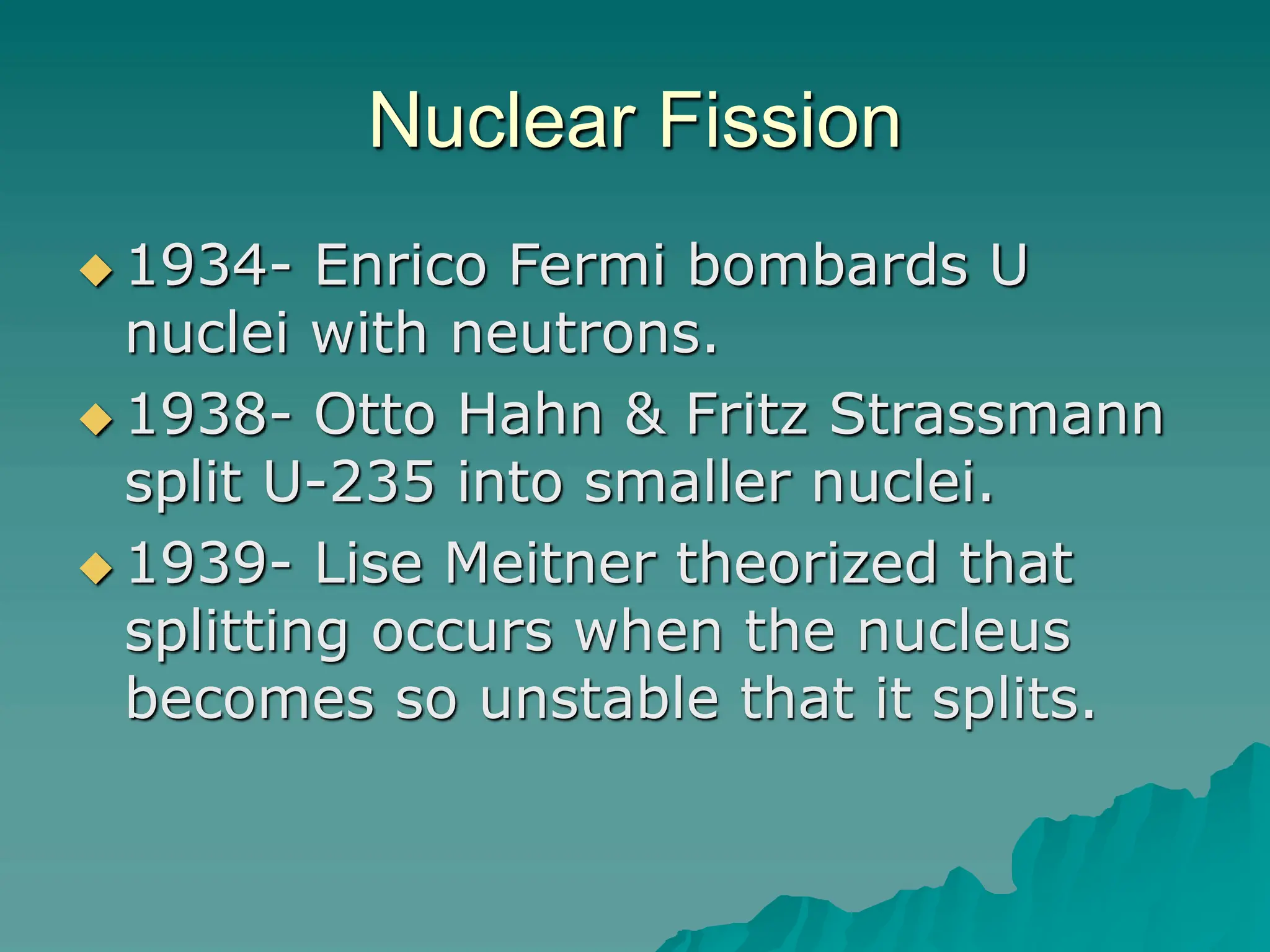 Nuclear Fission
 1934- Enrico Fermi bombards U
nuclei with neutrons.
 1938- Otto Hahn & Fritz Strassmann
split U-235 into smaller nuclei.
 1939- Lise Meitner theorized that
splitting occurs when the nucleus
becomes so unstable that it splits.
 