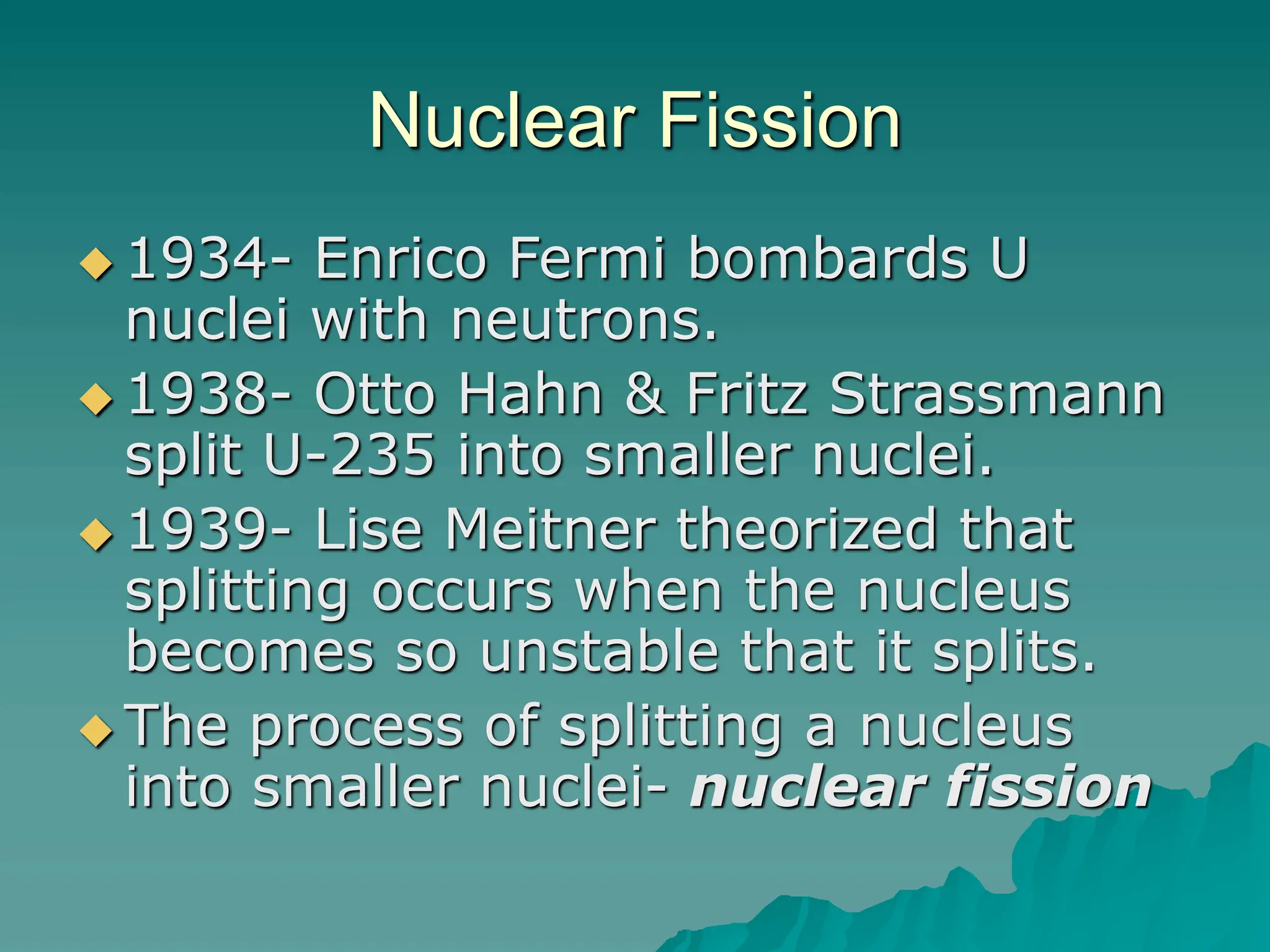 Nuclear Fission
 1934- Enrico Fermi bombards U
nuclei with neutrons.
 1938- Otto Hahn & Fritz Strassmann
split U-235 into smaller nuclei.
 1939- Lise Meitner theorized that
splitting occurs when the nucleus
becomes so unstable that it splits.
 The process of splitting a nucleus
into smaller nuclei- nuclear fission
 