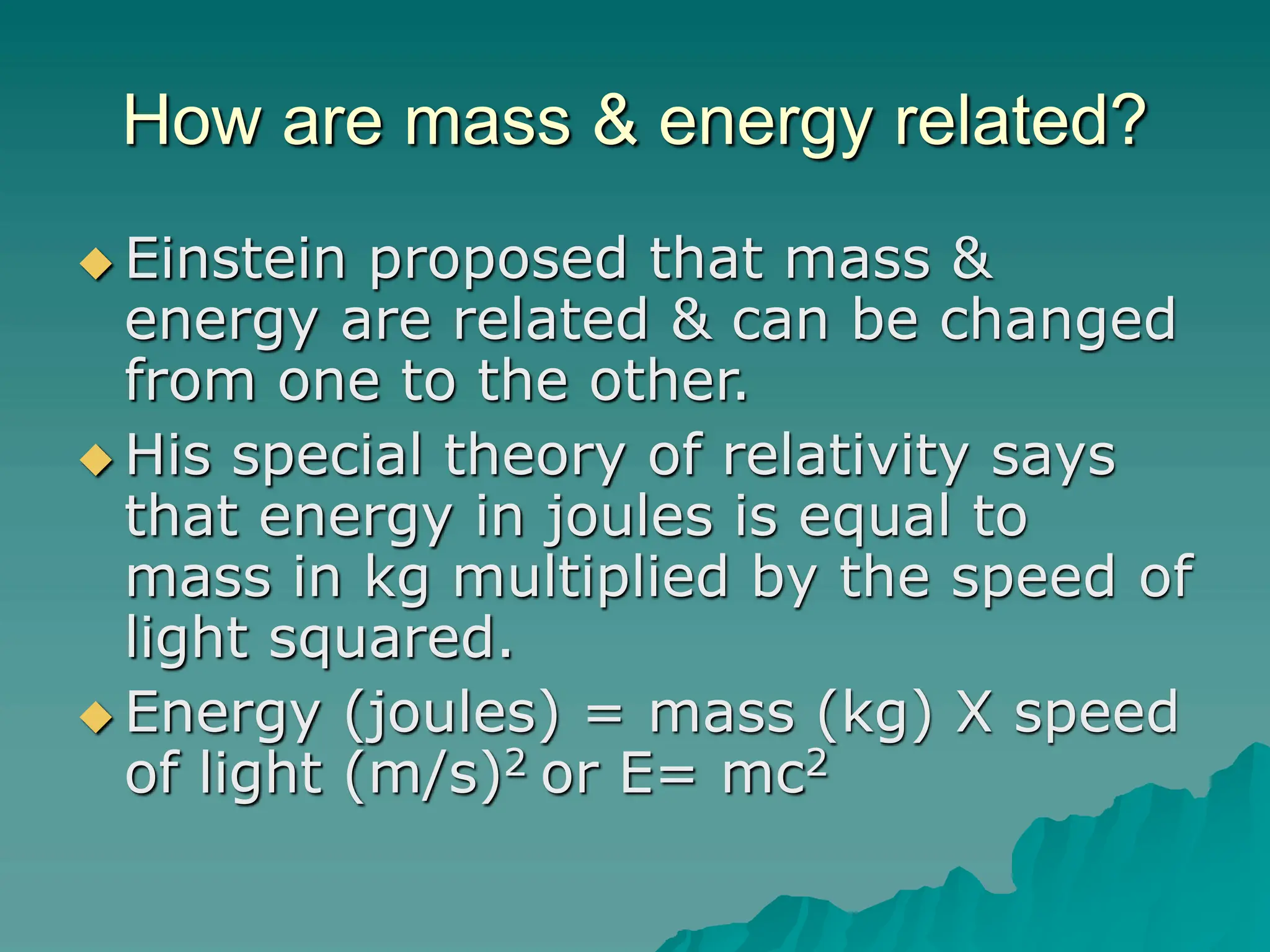 How are mass & energy related?
 Einstein proposed that mass &
energy are related & can be changed
from one to the other.
 His special theory of relativity says
that energy in joules is equal to
mass in kg multiplied by the speed of
light squared.
 Energy (joules) = mass (kg) X speed
of light (m/s)2 or E= mc2
 