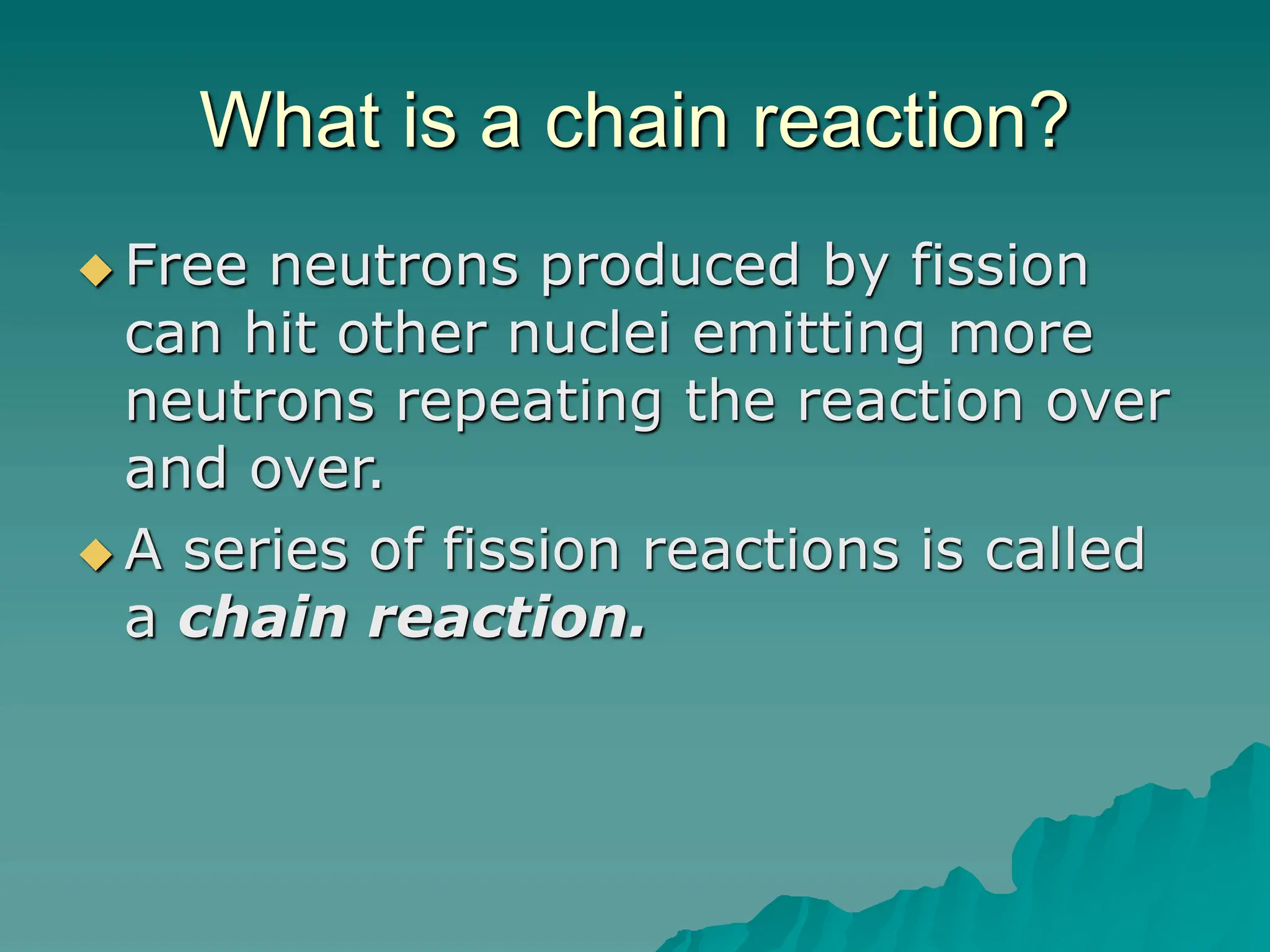What is a chain reaction?
 Free neutrons produced by fission
can hit other nuclei emitting more
neutrons repeating the reaction over
and over.
 A series of fission reactions is called
a chain reaction.
 