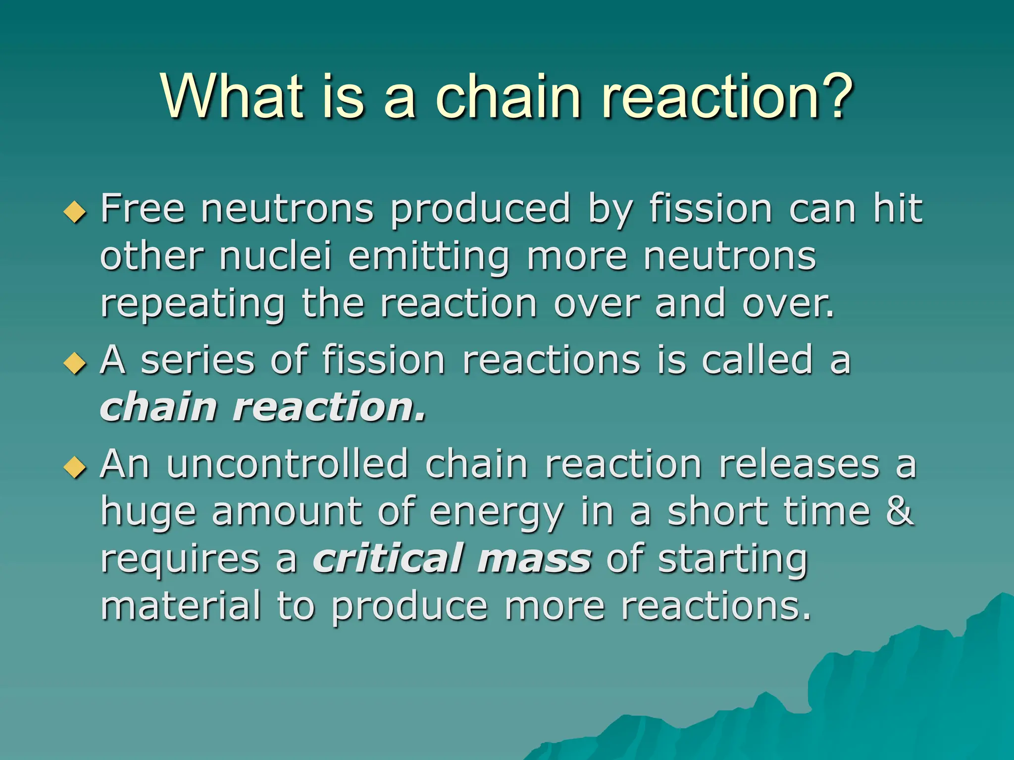 What is a chain reaction?
 Free neutrons produced by fission can hit
other nuclei emitting more neutrons
repeating the reaction over and over.
 A series of fission reactions is called a
chain reaction.
 An uncontrolled chain reaction releases a
huge amount of energy in a short time &
requires a critical mass of starting
material to produce more reactions.
 