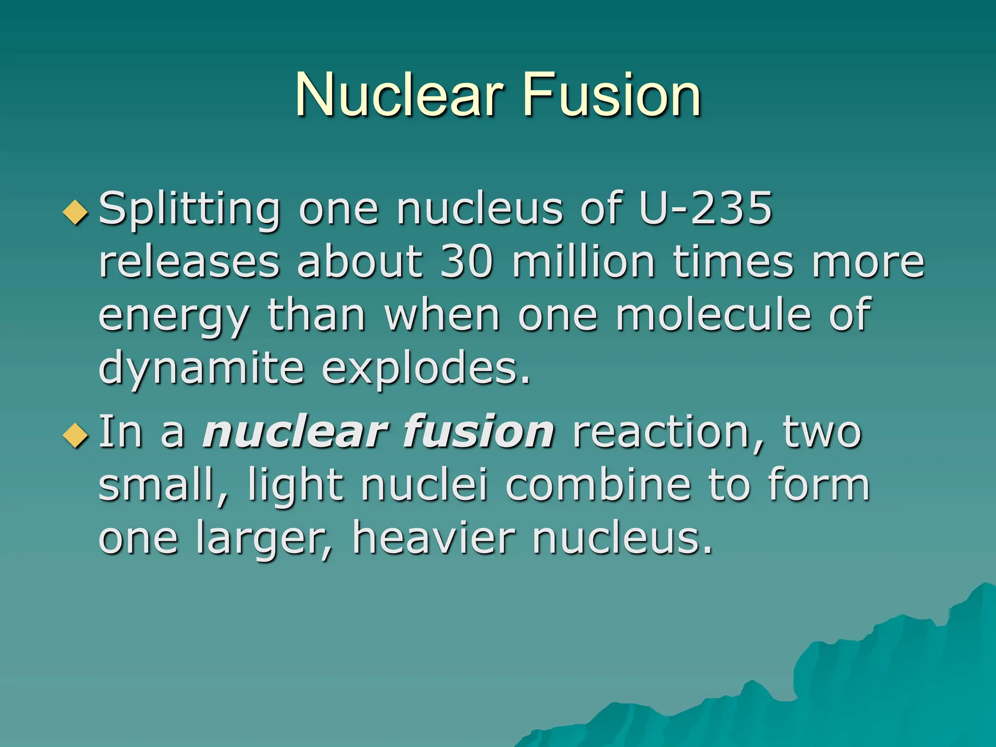 Nuclear Fusion
 Splitting one nucleus of U-235
releases about 30 million times more
energy than when one molecule of
dynamite explodes.
 In a nuclear fusion reaction, two
small, light nuclei combine to form
one larger, heavier nucleus.
 