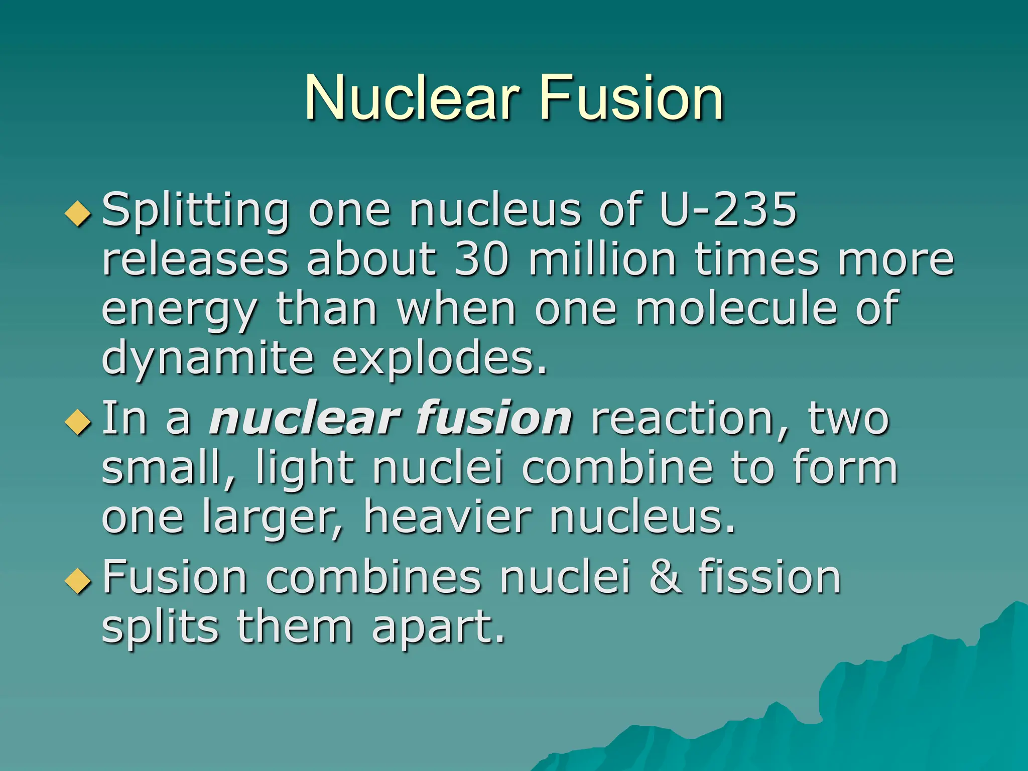 Nuclear Fusion
 Splitting one nucleus of U-235
releases about 30 million times more
energy than when one molecule of
dynamite explodes.
 In a nuclear fusion reaction, two
small, light nuclei combine to form
one larger, heavier nucleus.
 Fusion combines nuclei & fission
splits them apart.
 
