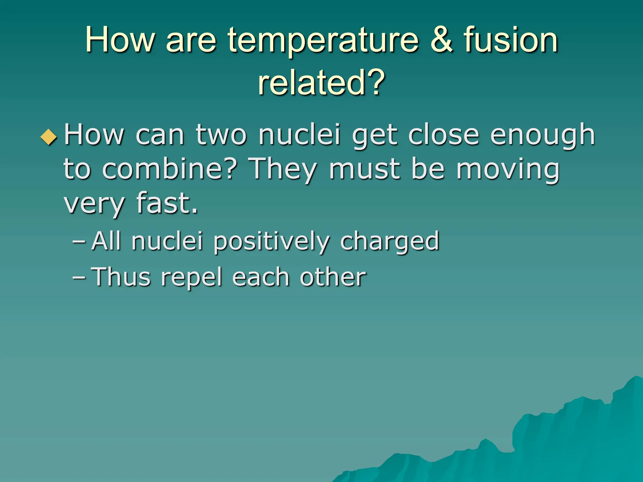 How are temperature & fusion
related?
 How can two nuclei get close enough
to combine? They must be moving
very fast.
– All nuclei positively charged
– Thus repel each other
 