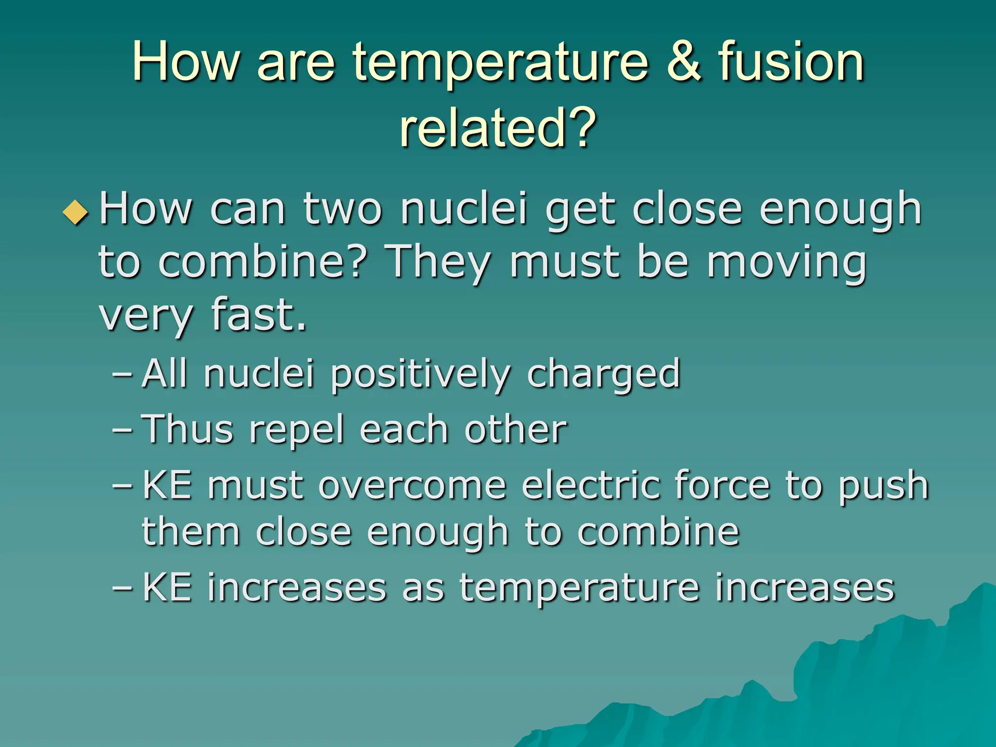 How are temperature & fusion
related?
 How can two nuclei get close enough
to combine? They must be moving
very fast.
– All nuclei positively charged
– Thus repel each other
– KE must overcome electric force to push
them close enough to combine
– KE increases as temperature increases
 