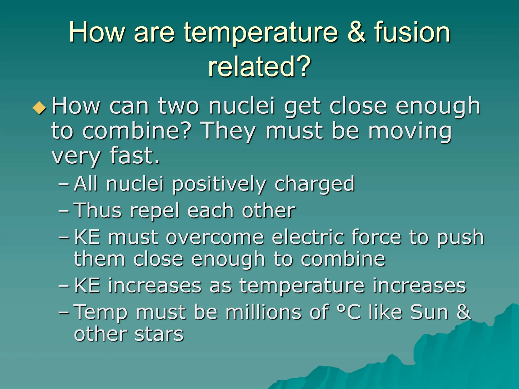 How are temperature & fusion
related?
 How can two nuclei get close enough
to combine? They must be moving
very fast.
– All nuclei positively charged
– Thus repel each other
– KE must overcome electric force to push
them close enough to combine
– KE increases as temperature increases
– Temp must be millions of °C like Sun &
other stars
 