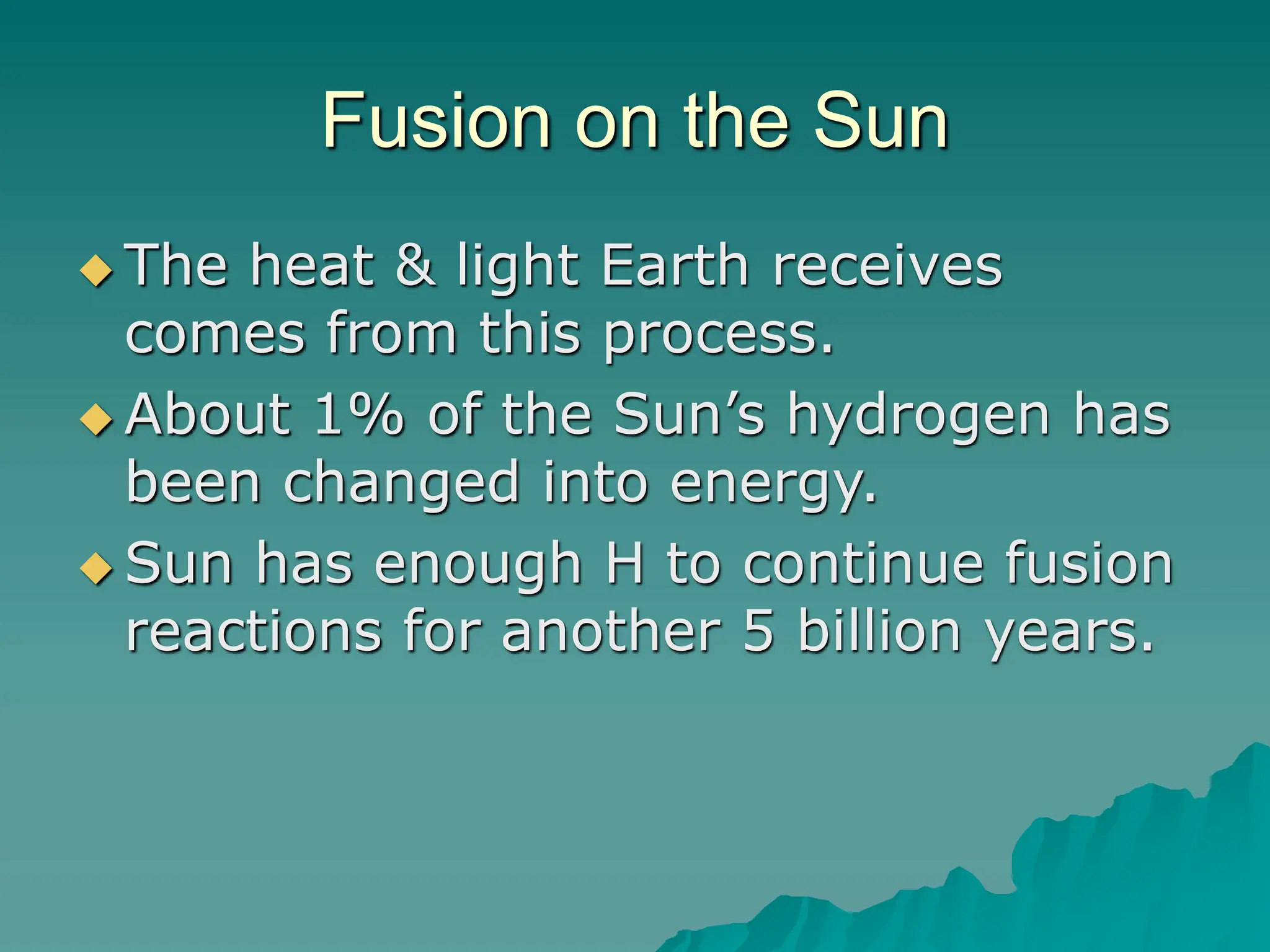 Fusion on the Sun
 The heat & light Earth receives
comes from this process.
 About 1% of the Sun’s hydrogen has
been changed into energy.
 Sun has enough H to continue fusion
reactions for another 5 billion years.
 