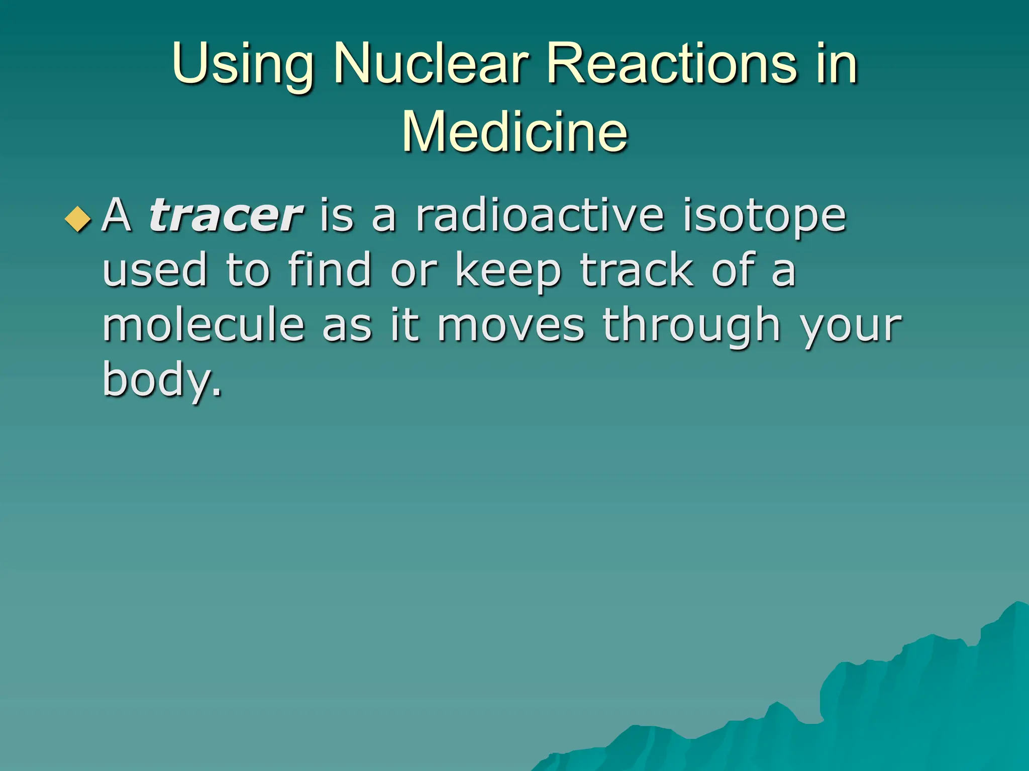 Using Nuclear Reactions in
Medicine
 A tracer is a radioactive isotope
used to find or keep track of a
molecule as it moves through your
body.
 