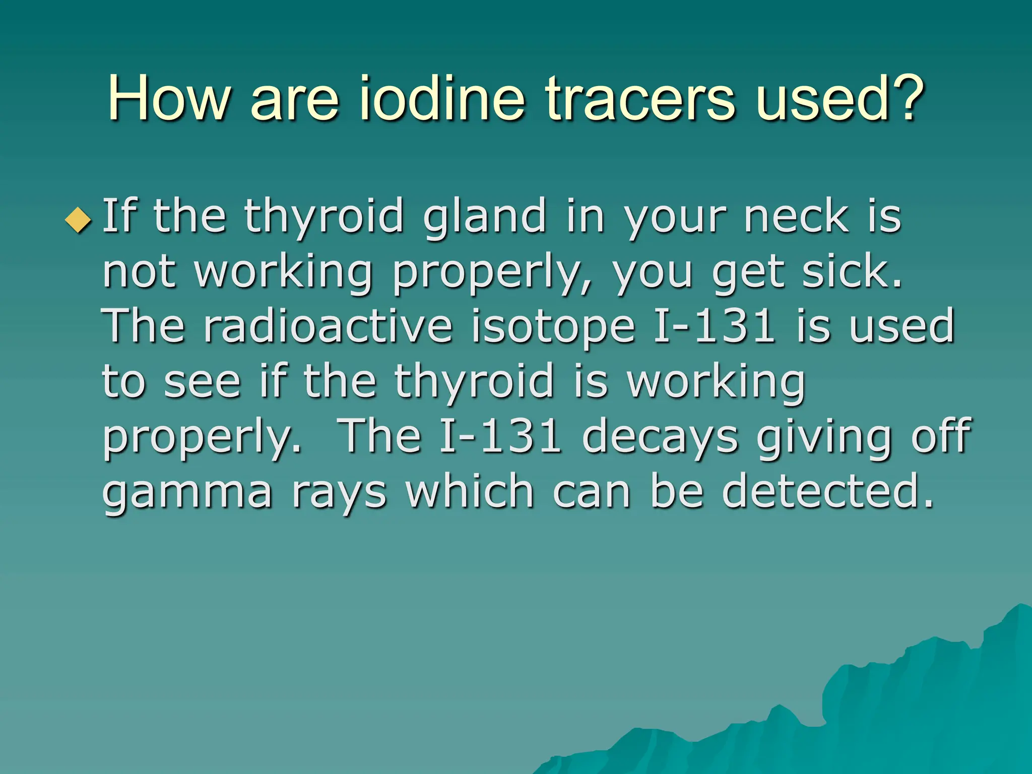 How are iodine tracers used?
 If the thyroid gland in your neck is
not working properly, you get sick.
The radioactive isotope I-131 is used
to see if the thyroid is working
properly. The I-131 decays giving off
gamma rays which can be detected.
 