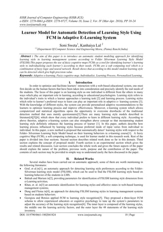IOSR Journal of Computer Engineering (IOSR-JCE)
e-ISSN: 2278-0661,p-ISSN: 2278-8727, Volume 18, Issue 2, Ver. IV (Mar-Apr. 2016), PP 18-24
www.iosrjournals.org
DOI: 10.9790/0661-1802041824 www.iosrjournals.org 18 | Page
Learner Model for Automatic Detection of Learning Style Using
FCM in Adaptive E-Learning System
Soni Sweta1
, Kanhaiya Lal 2
1,2
(Department Of Computer Science And Engineering Mesra, (Patna) Ranchi,India)
Abstract : The aim of this paper is to introduce an automatic student modeling approach for identifying
learning style in learning management systems according to Felder Silverman Learning Style Model
(FSLSM).This paper proposes the use of fuzzy cognitive maps FCMs as a tool for identifying learner’s learning
style to individualizing each learner’s according to their needs. FCMs are a soft computing tool which is a
combination of fuzzy logic and neural network. Result shows that according to this model student learning style
can be detected which give high precision value.
Keywords: Adaptive e-learning, Fuzzy cognitive map, Individualize, Learning Process, Personalized Learning
I. Introduction
In order to optimize and facilitate learners‟ interaction with a web-based educational system, one must
first decide on the human factors that have been taken into consideration and precisely identify the real needs of
the students. The focus of this paper is on learning style as one individual is different from the others in many
ways which play an important role in learning, according to educational psychologists. Learning style refers to
the individual‟s traits in which a learner approaches a learning task [2] and learning process. Learning styles
which refer to learner‟s preferred ways to learn can play an important role in adaptive e- learning systems [3].
With the knowledge of different styles, the system can provide personalized adaptive recommendations to the
learners to optimize learning process and improve effectiveness. Moreover, e-learning system which allows
computerized and statistical algorithms opens the opportunity to overcome drawbacks of the traditional
detection method that uses mainly questionnaire[3].There are many learning style models described in
literature[4][5][6], which show that every individual prefers to learn in different learning style. According to
above theories, adaptive e-learning system can also strengthen above concept so that incorporating student
learning style definitely enhances the learning process of learner [1]. In this paper, authors describe how
learning process influenced by learning styles because preferred mode of input varies from individual to
individual. In this paper, a new method is proposed that automatically detect‟ learning styles with respect to the
Felder- Silverman Learning Style Model based on their learning behaviors in e-learning course[1]. A fuzzy
cognitive Map (FCM), a soft computing technique, is used for learner model in this research work. Rest of the
paper is divided into four sections. Second section describes related work done so far in this domain. Third
section explains the concept of proposed model. Fourth section is an experimental section which gives the
results and related discussion. Last section concludes the whole work and gives the future aspects of the paper
should explain the nature of the problem, previous work, purpose and the contribution of the paper. The
contents of each section may be provided in simple way to understand easily the facts discussed in the paper.
II. Related Works
Several studies have been carried out on automatic approach; some of them are worth mentioning in
the following literatures:
 Graf, et al.in[1], an automatic approach for detecting learning style preferences according to the Felder-
Silverman learning style model (FSLSM), which can be used to find the FSLSM learning style based on
learning behavior of the students in LMS.
 Bahiah and Mariam in[2], providing parameters for identification of FSLSM learning style dimension from
e-Learning activities;
 Khan, et. al. in[3] an automatic identification for learning styles and affective states in web-based learning
management systems;
 Dung and Florea in[4], an approach for detecting FSLSM learning styles in learning management systems
based on students behaviors.
 Georgiou and Botsios applied FCM to learning style recognition[5]. They proposed a three-layer FCM
schema to allow experienced educators or cognitive psychology to tune up the system‟s parameters to
adjust the accuracy of the learning style recognition[6]. The inner layer is composed of the learning styles,
the middle one the learning activity factors, and the outer layer the 48 statements of the learning style
inventory.
 