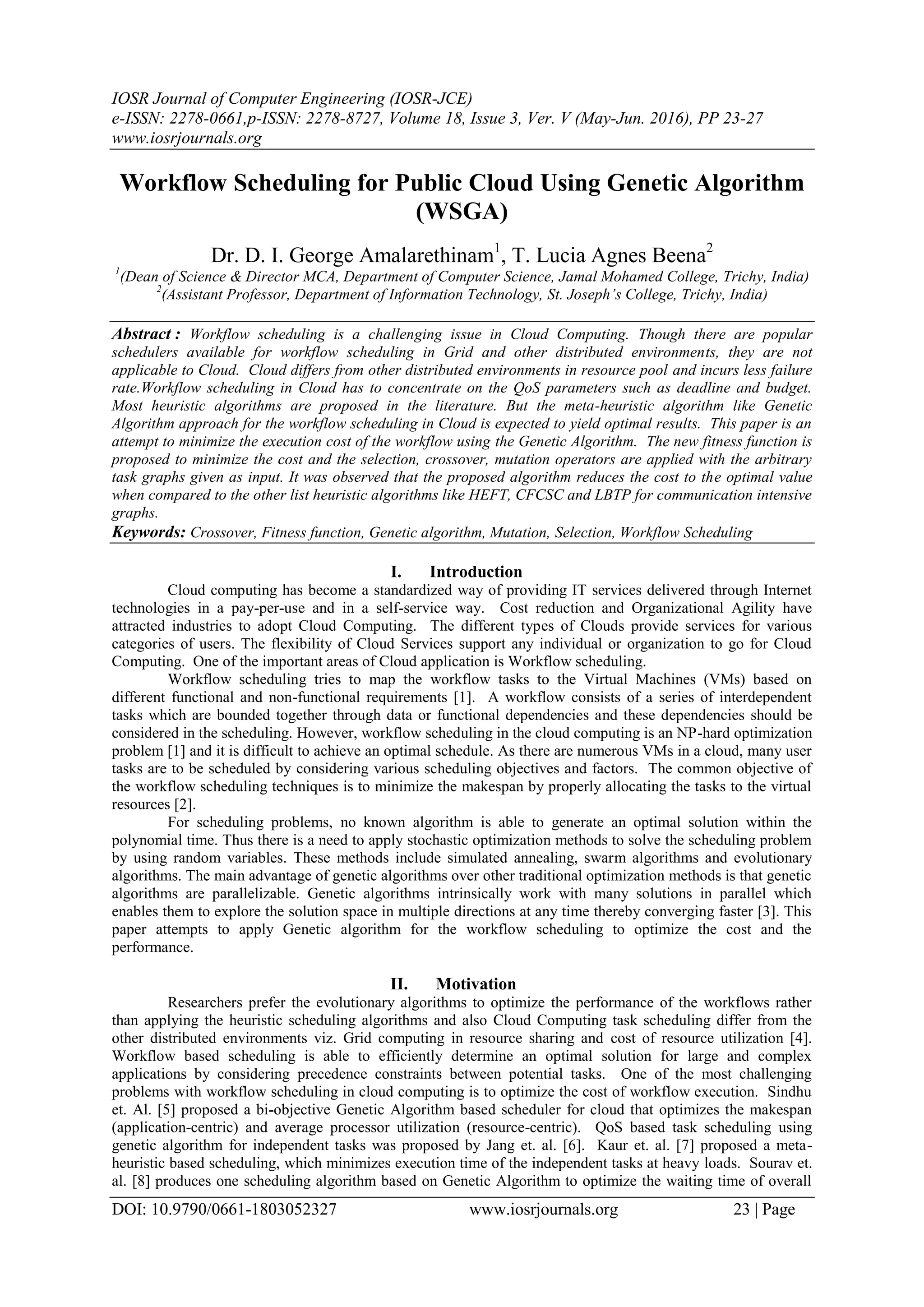 IOSR Journal of Computer Engineering (IOSR-JCE)
e-ISSN: 2278-0661,p-ISSN: 2278-8727, Volume 18, Issue 3, Ver. V (May-Jun. 2016), PP 23-27
www.iosrjournals.org
DOI: 10.9790/0661-1803052327 www.iosrjournals.org 23 | Page
Workflow Scheduling for Public Cloud Using Genetic Algorithm
(WSGA)
Dr. D. I. George Amalarethinam1
, T. Lucia Agnes Beena2
1
(Dean of Science & Director MCA, Department of Computer Science, Jamal Mohamed College, Trichy, India)
2
(Assistant Professor, Department of Information Technology, St. Joseph’s College, Trichy, India)
Abstract : Workflow scheduling is a challenging issue in Cloud Computing. Though there are popular
schedulers available for workflow scheduling in Grid and other distributed environments, they are not
applicable to Cloud. Cloud differs from other distributed environments in resource pool and incurs less failure
rate.Workflow scheduling in Cloud has to concentrate on the QoS parameters such as deadline and budget.
Most heuristic algorithms are proposed in the literature. But the meta-heuristic algorithm like Genetic
Algorithm approach for the workflow scheduling in Cloud is expected to yield optimal results. This paper is an
attempt to minimize the execution cost of the workflow using the Genetic Algorithm. The new fitness function is
proposed to minimize the cost and the selection, crossover, mutation operators are applied with the arbitrary
task graphs given as input. It was observed that the proposed algorithm reduces the cost to the optimal value
when compared to the other list heuristic algorithms like HEFT, CFCSC and LBTP for communication intensive
graphs.
Keywords: Crossover, Fitness function, Genetic algorithm, Mutation, Selection, Workflow Scheduling
I. Introduction
Cloud computing has become a standardized way of providing IT services delivered through Internet
technologies in a pay-per-use and in a self-service way. Cost reduction and Organizational Agility have
attracted industries to adopt Cloud Computing. The different types of Clouds provide services for various
categories of users. The flexibility of Cloud Services support any individual or organization to go for Cloud
Computing. One of the important areas of Cloud application is Workflow scheduling.
Workflow scheduling tries to map the workflow tasks to the Virtual Machines (VMs) based on
different functional and non-functional requirements [1]. A workflow consists of a series of interdependent
tasks which are bounded together through data or functional dependencies and these dependencies should be
considered in the scheduling. However, workflow scheduling in the cloud computing is an NP-hard optimization
problem [1] and it is difficult to achieve an optimal schedule. As there are numerous VMs in a cloud, many user
tasks are to be scheduled by considering various scheduling objectives and factors. The common objective of
the workflow scheduling techniques is to minimize the makespan by properly allocating the tasks to the virtual
resources [2].
For scheduling problems, no known algorithm is able to generate an optimal solution within the
polynomial time. Thus there is a need to apply stochastic optimization methods to solve the scheduling problem
by using random variables. These methods include simulated annealing, swarm algorithms and evolutionary
algorithms. The main advantage of genetic algorithms over other traditional optimization methods is that genetic
algorithms are parallelizable. Genetic algorithms intrinsically work with many solutions in parallel which
enables them to explore the solution space in multiple directions at any time thereby converging faster [3]. This
paper attempts to apply Genetic algorithm for the workflow scheduling to optimize the cost and the
performance.
II. Motivation
Researchers prefer the evolutionary algorithms to optimize the performance of the workflows rather
than applying the heuristic scheduling algorithms and also Cloud Computing task scheduling differ from the
other distributed environments viz. Grid computing in resource sharing and cost of resource utilization [4].
Workflow based scheduling is able to efficiently determine an optimal solution for large and complex
applications by considering precedence constraints between potential tasks. One of the most challenging
problems with workflow scheduling in cloud computing is to optimize the cost of workflow execution. Sindhu
et. Al. [5] proposed a bi-objective Genetic Algorithm based scheduler for cloud that optimizes the makespan
(application-centric) and average processor utilization (resource-centric). QoS based task scheduling using
genetic algorithm for independent tasks was proposed by Jang et. al. [6]. Kaur et. al. [7] proposed a meta-
heuristic based scheduling, which minimizes execution time of the independent tasks at heavy loads. Sourav et.
al. [8] produces one scheduling algorithm based on Genetic Algorithm to optimize the waiting time of overall
 