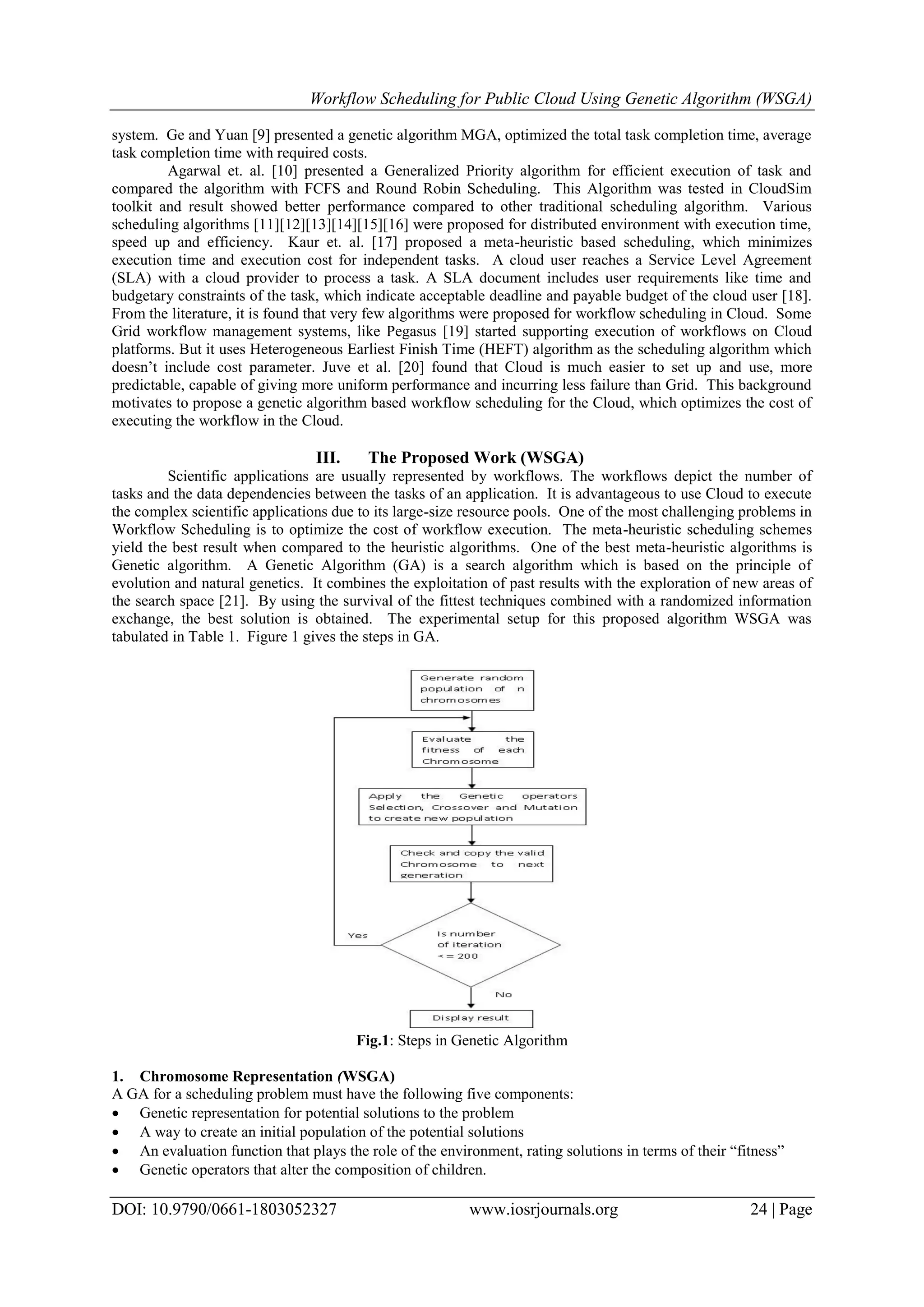 Workflow Scheduling for Public Cloud Using Genetic Algorithm (WSGA)
DOI: 10.9790/0661-1803052327 www.iosrjournals.org 24 | Page
system. Ge and Yuan [9] presented a genetic algorithm MGA, optimized the total task completion time, average
task completion time with required costs.
Agarwal et. al. [10] presented a Generalized Priority algorithm for efficient execution of task and
compared the algorithm with FCFS and Round Robin Scheduling. This Algorithm was tested in CloudSim
toolkit and result showed better performance compared to other traditional scheduling algorithm. Various
scheduling algorithms [11][12][13][14][15][16] were proposed for distributed environment with execution time,
speed up and efficiency. Kaur et. al. [17] proposed a meta-heuristic based scheduling, which minimizes
execution time and execution cost for independent tasks. A cloud user reaches a Service Level Agreement
(SLA) with a cloud provider to process a task. A SLA document includes user requirements like time and
budgetary constraints of the task, which indicate acceptable deadline and payable budget of the cloud user [18].
From the literature, it is found that very few algorithms were proposed for workflow scheduling in Cloud. Some
Grid workflow management systems, like Pegasus [19] started supporting execution of workflows on Cloud
platforms. But it uses Heterogeneous Earliest Finish Time (HEFT) algorithm as the scheduling algorithm which
doesn’t include cost parameter. Juve et al. [20] found that Cloud is much easier to set up and use, more
predictable, capable of giving more uniform performance and incurring less failure than Grid. This background
motivates to propose a genetic algorithm based workflow scheduling for the Cloud, which optimizes the cost of
executing the workflow in the Cloud.
III. The Proposed Work (WSGA)
Scientific applications are usually represented by workflows. The workflows depict the number of
tasks and the data dependencies between the tasks of an application. It is advantageous to use Cloud to execute
the complex scientific applications due to its large-size resource pools. One of the most challenging problems in
Workflow Scheduling is to optimize the cost of workflow execution. The meta-heuristic scheduling schemes
yield the best result when compared to the heuristic algorithms. One of the best meta-heuristic algorithms is
Genetic algorithm. A Genetic Algorithm (GA) is a search algorithm which is based on the principle of
evolution and natural genetics. It combines the exploitation of past results with the exploration of new areas of
the search space [21]. By using the survival of the fittest techniques combined with a randomized information
exchange, the best solution is obtained. The experimental setup for this proposed algorithm WSGA was
tabulated in Table 1. Figure 1 gives the steps in GA.
Fig.1: Steps in Genetic Algorithm
1. Chromosome Representation (WSGA)
A GA for a scheduling problem must have the following five components:
 Genetic representation for potential solutions to the problem
 A way to create an initial population of the potential solutions
 An evaluation function that plays the role of the environment, rating solutions in terms of their “fitness”
 Genetic operators that alter the composition of children.
 