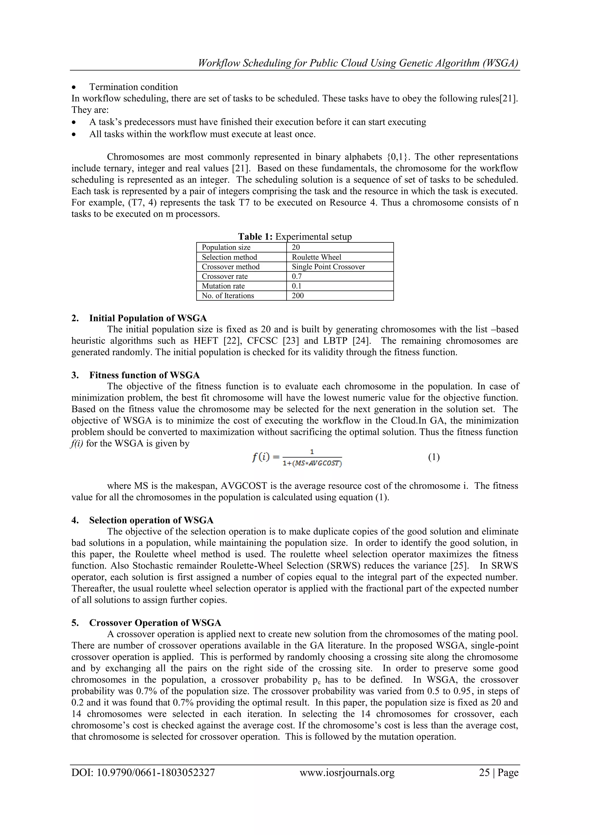 Workflow Scheduling for Public Cloud Using Genetic Algorithm (WSGA)
DOI: 10.9790/0661-1803052327 www.iosrjournals.org 25 | Page
 Termination condition
In workflow scheduling, there are set of tasks to be scheduled. These tasks have to obey the following rules[21].
They are:
 A task’s predecessors must have finished their execution before it can start executing
 All tasks within the workflow must execute at least once.
Chromosomes are most commonly represented in binary alphabets {0,1}. The other representations
include ternary, integer and real values [21]. Based on these fundamentals, the chromosome for the workflow
scheduling is represented as an integer. The scheduling solution is a sequence of set of tasks to be scheduled.
Each task is represented by a pair of integers comprising the task and the resource in which the task is executed.
For example, (T7, 4) represents the task T7 to be executed on Resource 4. Thus a chromosome consists of n
tasks to be executed on m processors.
Table 1: Experimental setup
Population size 20
Selection method Roulette Wheel
Crossover method Single Point Crossover
Crossover rate 0.7
Mutation rate 0.1
No. of Iterations 200
2. Initial Population of WSGA
The initial population size is fixed as 20 and is built by generating chromosomes with the list –based
heuristic algorithms such as HEFT [22], CFCSC [23] and LBTP [24]. The remaining chromosomes are
generated randomly. The initial population is checked for its validity through the fitness function.
3. Fitness function of WSGA
The objective of the fitness function is to evaluate each chromosome in the population. In case of
minimization problem, the best fit chromosome will have the lowest numeric value for the objective function.
Based on the fitness value the chromosome may be selected for the next generation in the solution set. The
objective of WSGA is to minimize the cost of executing the workflow in the Cloud.In GA, the minimization
problem should be converted to maximization without sacrificing the optimal solution. Thus the fitness function
f(i) for the WSGA is given by
(1)
where MS is the makespan, AVGCOST is the average resource cost of the chromosome i. The fitness
value for all the chromosomes in the population is calculated using equation (1).
4. Selection operation of WSGA
The objective of the selection operation is to make duplicate copies of the good solution and eliminate
bad solutions in a population, while maintaining the population size. In order to identify the good solution, in
this paper, the Roulette wheel method is used. The roulette wheel selection operator maximizes the fitness
function. Also Stochastic remainder Roulette-Wheel Selection (SRWS) reduces the variance [25]. In SRWS
operator, each solution is first assigned a number of copies equal to the integral part of the expected number.
Thereafter, the usual roulette wheel selection operator is applied with the fractional part of the expected number
of all solutions to assign further copies.
5. Crossover Operation of WSGA
A crossover operation is applied next to create new solution from the chromosomes of the mating pool.
There are number of crossover operations available in the GA literature. In the proposed WSGA, single-point
crossover operation is applied. This is performed by randomly choosing a crossing site along the chromosome
and by exchanging all the pairs on the right side of the crossing site. In order to preserve some good
chromosomes in the population, a crossover probability pc has to be defined. In WSGA, the crossover
probability was 0.7% of the population size. The crossover probability was varied from 0.5 to 0.95, in steps of
0.2 and it was found that 0.7% providing the optimal result. In this paper, the population size is fixed as 20 and
14 chromosomes were selected in each iteration. In selecting the 14 chromosomes for crossover, each
chromosome’s cost is checked against the average cost. If the chromosome’s cost is less than the average cost,
that chromosome is selected for crossover operation. This is followed by the mutation operation.
 