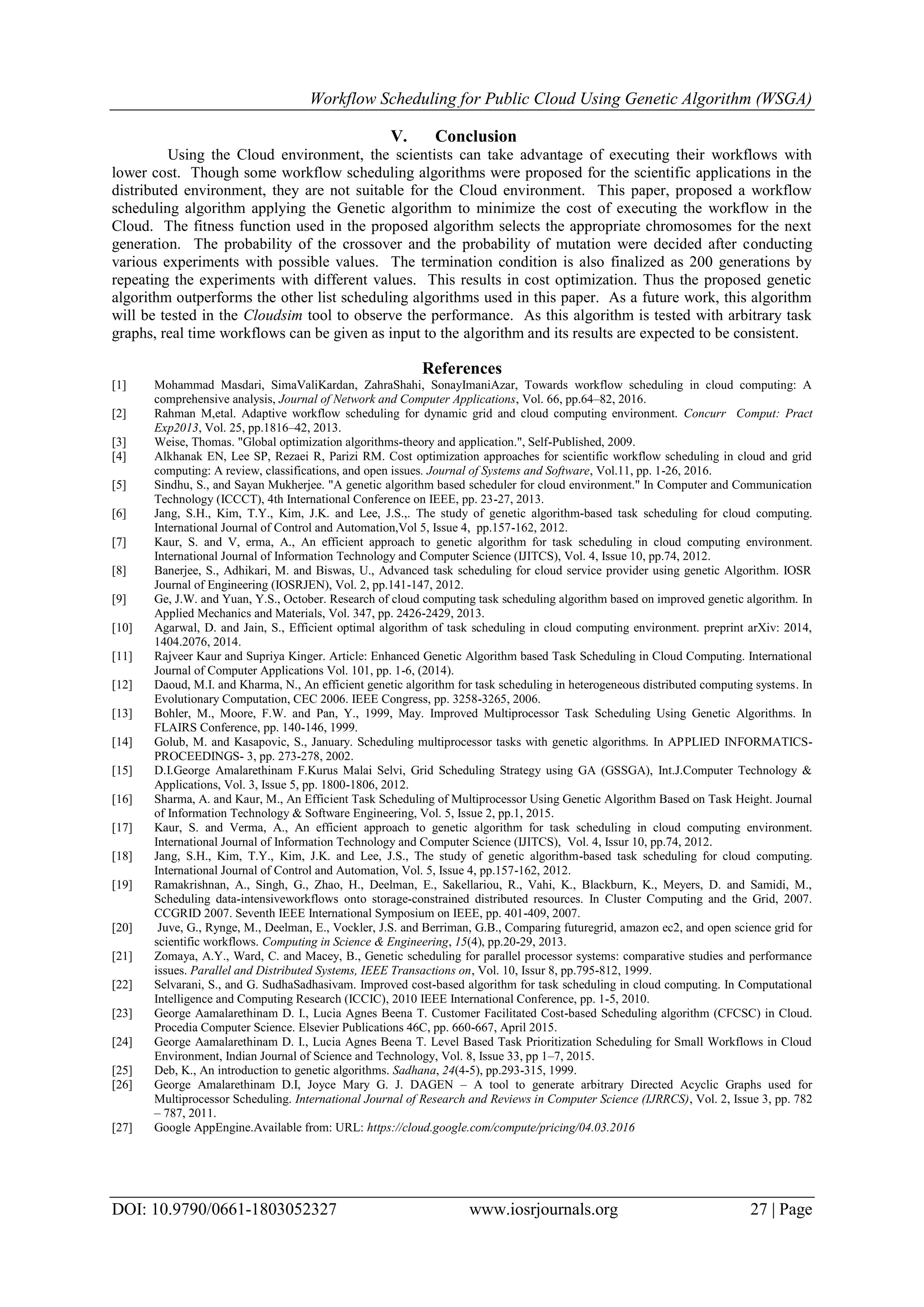 Workflow Scheduling for Public Cloud Using Genetic Algorithm (WSGA)
DOI: 10.9790/0661-1803052327 www.iosrjournals.org 27 | Page
V. Conclusion
Using the Cloud environment, the scientists can take advantage of executing their workflows with
lower cost. Though some workflow scheduling algorithms were proposed for the scientific applications in the
distributed environment, they are not suitable for the Cloud environment. This paper, proposed a workflow
scheduling algorithm applying the Genetic algorithm to minimize the cost of executing the workflow in the
Cloud. The fitness function used in the proposed algorithm selects the appropriate chromosomes for the next
generation. The probability of the crossover and the probability of mutation were decided after conducting
various experiments with possible values. The termination condition is also finalized as 200 generations by
repeating the experiments with different values. This results in cost optimization. Thus the proposed genetic
algorithm outperforms the other list scheduling algorithms used in this paper. As a future work, this algorithm
will be tested in the Cloudsim tool to observe the performance. As this algorithm is tested with arbitrary task
graphs, real time workflows can be given as input to the algorithm and its results are expected to be consistent.
References
[1] Mohammad Masdari, SimaValiKardan, ZahraShahi, SonayImaniAzar, Towards workflow scheduling in cloud computing: A
comprehensive analysis, Journal of Network and Computer Applications, Vol. 66, pp.64–82, 2016.
[2] Rahman M,etal. Adaptive workflow scheduling for dynamic grid and cloud computing environment. Concurr Comput: Pract
Exp2013, Vol. 25, pp.1816–42, 2013.
[3] Weise, Thomas. "Global optimization algorithms-theory and application.", Self-Published, 2009.
[4] Alkhanak EN, Lee SP, Rezaei R, Parizi RM. Cost optimization approaches for scientific workflow scheduling in cloud and grid
computing: A review, classifications, and open issues. Journal of Systems and Software, Vol.11, pp. 1-26, 2016.
[5] Sindhu, S., and Sayan Mukherjee. "A genetic algorithm based scheduler for cloud environment." In Computer and Communication
Technology (ICCCT), 4th International Conference on IEEE, pp. 23-27, 2013.
[6] Jang, S.H., Kim, T.Y., Kim, J.K. and Lee, J.S.,. The study of genetic algorithm-based task scheduling for cloud computing.
International Journal of Control and Automation,Vol 5, Issue 4, pp.157-162, 2012.
[7] Kaur, S. and V, erma, A., An efficient approach to genetic algorithm for task scheduling in cloud computing environment.
International Journal of Information Technology and Computer Science (IJITCS), Vol. 4, Issue 10, pp.74, 2012.
[8] Banerjee, S., Adhikari, M. and Biswas, U., Advanced task scheduling for cloud service provider using genetic Algorithm. IOSR
Journal of Engineering (IOSRJEN), Vol. 2, pp.141-147, 2012.
[9] Ge, J.W. and Yuan, Y.S., October. Research of cloud computing task scheduling algorithm based on improved genetic algorithm. In
Applied Mechanics and Materials, Vol. 347, pp. 2426-2429, 2013.
[10] Agarwal, D. and Jain, S., Efficient optimal algorithm of task scheduling in cloud computing environment. preprint arXiv: 2014,
1404.2076, 2014.
[11] Rajveer Kaur and Supriya Kinger. Article: Enhanced Genetic Algorithm based Task Scheduling in Cloud Computing. International
Journal of Computer Applications Vol. 101, pp. 1-6, (2014).
[12] Daoud, M.I. and Kharma, N., An efficient genetic algorithm for task scheduling in heterogeneous distributed computing systems. In
Evolutionary Computation, CEC 2006. IEEE Congress, pp. 3258-3265, 2006.
[13] Bohler, M., Moore, F.W. and Pan, Y., 1999, May. Improved Multiprocessor Task Scheduling Using Genetic Algorithms. In
FLAIRS Conference, pp. 140-146, 1999.
[14] Golub, M. and Kasapovic, S., January. Scheduling multiprocessor tasks with genetic algorithms. In APPLIED INFORMATICS-
PROCEEDINGS- 3, pp. 273-278, 2002.
[15] D.I.George Amalarethinam F.Kurus Malai Selvi, Grid Scheduling Strategy using GA (GSSGA), Int.J.Computer Technology &
Applications, Vol. 3, Issue 5, pp. 1800-1806, 2012.
[16] Sharma, A. and Kaur, M., An Efficient Task Scheduling of Multiprocessor Using Genetic Algorithm Based on Task Height. Journal
of Information Technology & Software Engineering, Vol. 5, Issue 2, pp.1, 2015.
[17] Kaur, S. and Verma, A., An efficient approach to genetic algorithm for task scheduling in cloud computing environment.
International Journal of Information Technology and Computer Science (IJITCS), Vol. 4, Issur 10, pp.74, 2012.
[18] Jang, S.H., Kim, T.Y., Kim, J.K. and Lee, J.S., The study of genetic algorithm-based task scheduling for cloud computing.
International Journal of Control and Automation, Vol. 5, Issue 4, pp.157-162, 2012.
[19] Ramakrishnan, A., Singh, G., Zhao, H., Deelman, E., Sakellariou, R., Vahi, K., Blackburn, K., Meyers, D. and Samidi, M.,
Scheduling data-intensiveworkflows onto storage-constrained distributed resources. In Cluster Computing and the Grid, 2007.
CCGRID 2007. Seventh IEEE International Symposium on IEEE, pp. 401-409, 2007.
[20] Juve, G., Rynge, M., Deelman, E., Vockler, J.S. and Berriman, G.B., Comparing futuregrid, amazon ec2, and open science grid for
scientific workflows. Computing in Science & Engineering, 15(4), pp.20-29, 2013.
[21] Zomaya, A.Y., Ward, C. and Macey, B., Genetic scheduling for parallel processor systems: comparative studies and performance
issues. Parallel and Distributed Systems, IEEE Transactions on, Vol. 10, Issur 8, pp.795-812, 1999.
[22] Selvarani, S., and G. SudhaSadhasivam. Improved cost-based algorithm for task scheduling in cloud computing. In Computational
Intelligence and Computing Research (ICCIC), 2010 IEEE International Conference, pp. 1-5, 2010.
[23] George Aamalarethinam D. I., Lucia Agnes Beena T. Customer Facilitated Cost-based Scheduling algorithm (CFCSC) in Cloud.
Procedia Computer Science. Elsevier Publications 46C, pp. 660-667, April 2015.
[24] George Aamalarethinam D. I., Lucia Agnes Beena T. Level Based Task Prioritization Scheduling for Small Workflows in Cloud
Environment, Indian Journal of Science and Technology, Vol. 8, Issue 33, pp 1–7, 2015.
[25] Deb, K., An introduction to genetic algorithms. Sadhana, 24(4-5), pp.293-315, 1999.
[26] George Amalarethinam D.I, Joyce Mary G. J. DAGEN – A tool to generate arbitrary Directed Acyclic Graphs used for
Multiprocessor Scheduling. International Journal of Research and Reviews in Computer Science (IJRRCS), Vol. 2, Issue 3, pp. 782
– 787, 2011.
[27] Google AppEngine.Available from: URL: https://cloud.google.com/compute/pricing/04.03.2016
 
