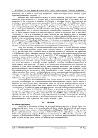 Web-Based Decision Support System for Water Quality Monitoring and Prediction for Outdoor....
DOI: 10.9790/0661-1803061620 www.iosrjournals.org 17 | Page
Manzanares River in terms of conductivity, phosphorous, carbonaceous organic matter, dissolved oxygen,
organic nitrogen ammonia and nitrates [7].
Automated water quality monitoring systems in outdoor microalgae cultivation is very important to
maintain the water parameters to its optimum level to prevent unexpected death of microalgae. Since the
temperature of the environment is changing, the blooming of microalgae becomes less predictable and
monitoring of water quality becomes more demanding. There is a need for a web-based Decision Support
System (DSS) that allows monitoring of water quality anytime, anywhere; and predicts future water quality in
terms of temperature and salinity. According to the work of Wang et. al, due to bad water quality, the survival
rate of aquatic species declined, so a DSS for aquaculture water quality evaluation and early warning is needed.
The DSS provides the result of evaluation, early warning, and management countermeasure for the water quality
and can predict factors according to the long-time monitored time of the aquaculture pond in North China
[9].According to, Xue at. al, it is necessary to conduct prediction and early warning on quality in accordance
with the nutritional state and current state. Their paper aims to conduct prediction and early warning in terms of
dissolved oxygen content in carp aquaculture using neural networks and decision tree by value prediction and
rule based reasoning [9]. According to the Department of Environment in Australia, predictive modelling and a
decision support system (DSS) will help ensure protection and maintenance of their waters. DSS provides the
results of analyses of the developed models and scenarios to provide a prediction of ecological and water quality
outcomes which will be indicating the reductions necessary to achieve sustainable loads [10].
Today, more than forty (40) different species of microalgae, isolated in different parts of the world are
cultured as pure strains in intensive systems. In the Philippines, Bureau of Fisheries and Aquatic Resources
(BFAR) is a government agency responsible for the development, improvement, management and conservation
of the Philippines’ fisheries and aquatic resources. And since microalgae are the primary producers of nutrients,
providing an essential ecological function to all aquatic life, BFAR is cultivating them to feed other aquatic
species (i.e. siganids, abalone, sandfish) that they are cultivating as well.BFAR cultivates microalgae in two
phases: Indoor Cultivation and Outdoor Cultivation. Indoor cultivation is done inside the laboratory under
controlled condition. It has three (3) stages namely, isolating stage, primary culture stage, and secondary culture
stage. When the cultivation of microalgae inside the laboratory is successful, it will be transferred outdoor in
natural tanks for mass production. This phase is very crucial since the environment is not controlled, the
monitoring of water quality parameters becomes more demanding. Furthermore, due to climate change,
temperature and salinity becomes unpredictable. There are cases when temperature rises unexpectedly before
the scheduled monitoring, which results to sudden drop of dissolved oxygen. This leads to unexpected death of
outdoor microalgae. This warrants a tool that efficiently monitors water quality parameters and automatically
notifies the user about the rise and fall of the level of salinity and temperature either beyond or below standard
level. Thus, a web-based decision support system that monitors water quality in real-time and accurately
predicts future water quality status would be useful.
This study involves the development of a DSS, which is focused on outdoor microalgae cultivation,
specifically, in increasing the rate of production by avoiding unwarranted deaths. The DSS provides a model of
the current and historical water quality status through graphs and charts, and is delivered through the web. It
involves predictive modeling of future water quality status in terms of temperature, salinity, pH level, D.O., and
evaporation rate of the outdoormicroalgae tanks water, to ensure successful outdoor microalgae cultivation.
A study conducted by Palani et.al which focuses on predicting and forecasting the quantitative
characteristics of Singapore coastal waters in terms of temperature, salinity, dissolved oxygen and chlorophyll–a
utilized a powerful prediction algorithm, Artificial Neural Network(ANN). Their method has the ability to
represent both linear and non-linear relationships and learn these relationships directly from the data being
modelled [10]. This study will attempt to utilize and determine the forecast accuracy rate of a faster but less
powerful technique in terms of prediction, the K-Nearest Neighbors (KNN).
II. Methods
3.1 Software Development
Using KNN as data mining technique, the web-based DSS was developed to forecast future water
temperature and salinity levels in the form of graphs and charts, utilizing the historical and newly entered
data.The software is trained with a set of historical data from the Philippines’ BFAR Region 1; and a set of test
data are used to determine the forecast accuracy of the KNN technique. The DSS software is developed using
Python as the programming language, Scikit-learn for implementing the KNN classifier, Anaconda as the
Integrated Development Environment (IDE), Django as the web framework, AngularJS Chart for the interactive
graphs and charts, MySQL for the database and Bootstrap as the front-end framework.
 