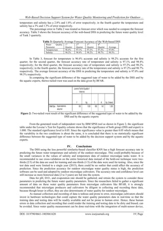 Web-Based Decision Support System for Water Quality Monitoring and Prediction for Outdoor....
DOI: 10.9790/0661-1803061620 www.iosrjournals.org 19 | Page
temperature and salinity has a 2.8% and 1.8% of error respectively; in the fourth quarter the temperature and
salinity has a 3% and 1.5% of error respectively.
The percentage error in Table 2 was treated as forecast error which was needed to compute the forecast
accuracy. Table 3 shows the forecast accuracy of the web-based DSS in predicting the future water quality level
of Tank 3 quarterly.
Table 3: Quarterly Average Forecast Accuracy of the Web-based DSS
Water Quality
Parameter
1st
Quarter
2nd
Quarter
3rd
Quarter
4th
Quarter Average
Tempera-ture 96.6% 97.1% 97.2% 97.2% 97.0%
Salinity 98.2% 98.4% 98.2% 98.7% 98.5%
In Table 3, forecast for temperature is 96.6% accurate and salinity is 98.2% accurate for the first
quarter; for the second quarter, the forecast accuracy rate of temperature and salinity is 97.1% and 98.4%
respectively; for the third quarter, the forecast accuracy rate of temperature and salinity is 97.2% and 98.2%
respectively; in the fourth quarter, the forecast accuracy rate of the temperature and salinity is 97.2% and 98.7%
respectively. The average forecast accuracy of the DSS in predicting the temperature and salinity is 97.0% and
98.5% respectively.
In computing the significant difference of the suggested type of water to be added by the DSS and by
the aquatic experts, thetwo-tailed t-test was used on the data given by BFAR.
Figure 2: Two-tailed t-test result of the significant difference of the suggested type of water to be added by the
DSS and by the aquatic experts
From the generated result of independent t-test by IBM SPSS tool as shown in Figure 2, the significant
table under the Lavene’s Test for Equality column shows that the significance of both group (DSS and expert) is
1.000. The standard significance level is 0.05. Since the significance value is greater than 0.05 which means that
the variability in the two conditions is about the same, it is concluded that there is no statistically significant
difference between the suggested type of water to be added by the decision support system and by the aquatic
experts.
IV. Conclusions
The DSS using the less powerful similarity-based classifier KNN has a high forecast accuracy rate in
predicting the future water temperature and salinity of the outdoor microalgae. This could probably because of
the small variances in the values of salinity and temperature data of outdoor microalgae tanks water. It is
recommended to use cross-validation on the entire historical data instead of the hold-out technique were two-
thirds (2/3) of the data are used for training and one-thirds (1/3) of the data were used for testing. Also, since the
test data used were limited to a single year (2015), there could be no outlier that could affect the accuracy of
prediction. Since the prediction accuracy for outdoor microalgae water quality status is high, the prediction
software can be used and adopted by outdoor microalgae cultivators. The accuracy rate and confidence level can
still increase as more historical data (2 to 3 years) are fed into the system.
Data for pH, D.O., and evaporation rate should be gathered; and retrain the system to consider these
parameters in predicting the future water quality parameters. Since the researchers failed to gather a significant
amount of data on these water quality parameters from microalgae cultivators like BFAR, it is strongly
recommended that microalgae producers and cultivators be diligent in collecting and recording these data,
because though lesser in effect, they are also determinants of water quality for outdoor microalgae.
As manual collection and recording of data is tedious and prone to error, microalgae cultivators should
invest in hardware technologies that could capture the water quality parameters data in real-time so that the
training data and testing data will be readily available and not be prone to human error. Hence, these human
errors in data collection and recording that could render the training and testing data to be dirty and biased, can
be avoided. Since water quality measurement can be done real-time with the integration of multi-sensor device,
 