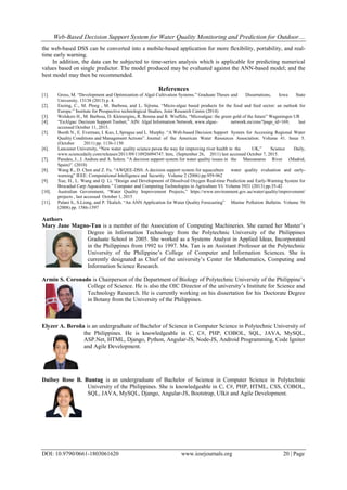 Web-Based Decision Support System for Water Quality Monitoring and Prediction for Outdoor....
DOI: 10.9790/0661-1803061620 www.iosrjournals.org 20 | Page
the web-based DSS can be converted into a mobile-based application for more flexibility, portability, and real-
time early warning.
In addition, the data can be subjected to time-series analysis which is applicable for predicting numerical
values based on single predictor. The model produced may be evaluated against the ANN-based model; and the
best model may then be recommended.
References
[1]. Gross, M. “Development and Optimization of Algal Cultivation Systems.” Graduate Theses and Dissertations, Iowa State
University. 13138 (2013) p. 4.
[2]. Enzing, C., M. Ploeg , M. Barbosa, and L. Sijtsma. “Micro-algae based products for the food and feed sector: an outlook for
Europe.” Institute for Prospective technological Studies, Joint Research Centre (2014)
[3]. Wolskers H., M. Barbosa, D. Kleinergins, R. Bosma and R. Wiuffels. “Microalgae: the green gold of the future” Wageningen UR
[4]. “EnAlgae: Decision Support Toolset,” AIN: Algal Information Network, www.algae- network.eu/cms/?page_id=169, last
accessed October 11, 2015.
[5]. Booth N., E. Everman, I. Kuo, L.Sprague and L. Murphy. “A Web-based Decision Support System for Accessing Regional Water
Quality Conditions and Management Actions”. Journal of the American Water Resources Association. Volume 41. Issue 5.
(October 2011) pp. 1136-1150
[6]. Lancaster University, “New water quality science paves the way for improving river health in the UK,” Science Daily,
www.sciencedaily.com/releases/2011/09/110926094747. htm, (September 26, 2011) last accessed October 7, 2015.
[7]. Paredes, J., J. Andreu and A. Solera. “A decision support system for water quality issues in the Manzanares River (Madrid,
Spain)”. (2010)
[8]. Wang R., D. Chen and Z. Fu. “AWQEE-DSS: A decision support system for aquaculture water quality evaluation and early-
warning” IEEE: Computational Intelligence and Security. Volume 2 (2006) pp.959-962
[9]. Xue, H., L. Wang and Q. Li. “Design and Development of Dissolved Oxygen Real-time Prediction and Early-Warning System for
Brocaded Carp Aquaculture.” Computer and Computing Technologies in Agriculture VI. Volume 3921 (2013) pp.35-42
[10]. Australian Government, “Water Quality Improvement Projects,” https://www.environment.gov.au/water/quality/improvement/
projects , last accessed October 1, 2015
[11]. Palani S., S.Liong, and P. Tkalich. “An ANN Application for Water Quality Forecasting” Marine Pollution Bulletin. Volume 56
(2008) pp. 1586-1597
Authors
Mary Jane Magno-Tan is a member of the Association of Computing Machineries. She earned her Master’s
Degree in Information Technology from the Polytechnic University of the Philippines
Graduate School in 2005. She worked as a Systems Analyst in Applied Ideas, Incorporated
in the Philippines from 1992 to 1997. Ms. Tan is an Assistant Professor at the Polytechnic
University of the Philippine’s College of Computer and Information Sciences. She is
currently designated as Chief of the university’s Center for Mathematics, Computing and
Information Science Research.
Armin S. Coronado is Chairperson of the Department of Biology of Polytechnic University of the Philippine’s
College of Science. He is also the OIC Director of the university’s Institute for Science and
Technology Research. He is currently working on his dissertation for his Doctorate Degree
in Botany from the University of the Philippines.
Elyzer A. Beroña is an undergraduate of Bachelor of Science in Computer Science in Polytechnic University of
the Philippines. He is knowledgeable in C, C#, PHP, COBOL, SQL, JAVA, MySQL,
ASP.Net, HTML, Django, Python, Angular-JS, Node-JS, Android Programming, Code Igniter
and Agile Development.
Daibey Rose B. Buntag is an undergraduate of Bachelor of Science in Computer Science in Polytechnic
University of the Philippines. She is knowledgeable in C, C#, PHP, HTML, CSS, COBOL,
SQL, JAVA, MySQL, Django, Angular-JS, Bootstrap, UIkit and Agile Development.
 