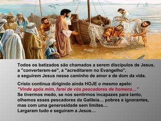 Todos os batizados são chamados a serem discípulos de Jesus,
a "converterem-se", a "acreditarem no Evangelho",
a seguirem Jesus nesse caminho de amor e de dom da vida.
Cristo continua dirigindo ainda HOJE o mesmo apelo:
"Vinde após mim, farei de vós pescadores de homens…"
Se tivermos medo, se nos sentirmos incapazes para tanto,
olhemos esses pescadores da Galileia… pobres e ignorantes,
mas com uma generosidade sem limites…
Largaram tudo e seguiram a Jesus…
 