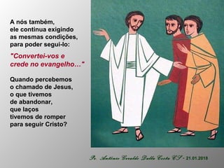 A nós também,
ele continua exigindo
as mesmas condições,
para poder segui-lo:
"Convertei-vos e
crede no evangelho…"
Quando percebemos
o chamado de Jesus,
o que tivemos
de abandonar,
que laços
tivemos de romper
para seguir Cristo?
Pe. Antônio Geraldo Dalla Costa CS - 21.01.2018
 