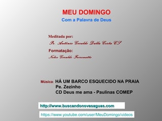 Meditada por:
Pe. Antônio Geraldo Dalla Costa CS
MEU DOMINGO
Com a Palavra de Deus
http://www.buscandonovasaguas.comhttp://www.buscandonovasaguas.com
Formatação:
Nelso Geraldo Ferronatto
Música: HÁ UM BARCO ESQUECIDO NA PRAIA
Pe. Zezinho
CD Deus me ama - Paulinas COMEP
https://www.youtube.com/user/MeuDomingo/videos
 