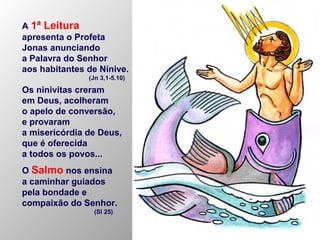 A 1ª Leitura
apresenta o Profeta
Jonas anunciando
a Palavra do Senhor
aos habitantes de Nínive.
(Jn 3,1-5.10)
Os ninivitas creram
em Deus, acolheram
o apelo de conversão,
e provaram
a misericórdia de Deus,
que é oferecida
a todos os povos...
O Salmo nos ensina
a caminhar guiados
pela bondade e
compaixão do Senhor.
(Sl 25)
 